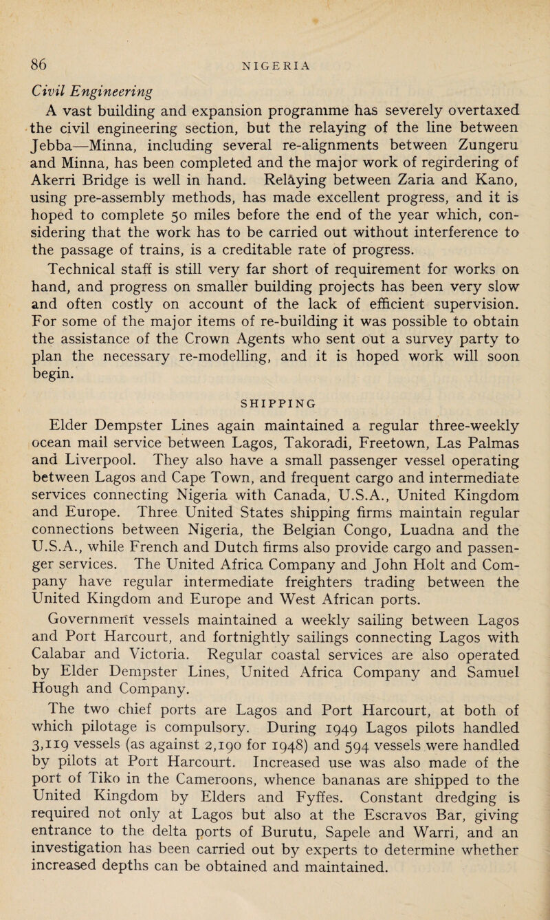Civil Engineering A vast building and expansion programme has severely overtaxed the civil engineering section, but the relaying of the line between Jebba—Minna, including several re-alignments between Zungeru and Minna, has been completed and the major work of regirdering of Akerri Bridge is well in hand. Relaying between Zaria and Kano, using pre-assembly methods, has made excellent progress, and it is hoped to complete 50 miles before the end of the year which, con¬ sidering that the work has to be carried out without interference to the passage of trains, is a creditable rate of progress. Technical staff is still very far short of requirement for works on hand, and progress on smaller building projects has been very slow and often costly on account of the lack of efficient supervision. For some of the major items of re-building it was possible to obtain the assistance of the Crown Agents who sent out a survey party to plan the necessary re-modelling, and it is hoped work will soon begin. SHIPPING Elder Dempster Lines again maintained a regular three-weekly ocean mail service between Lagos, Takoradi, Freetown, Las Palmas and Liverpool. They also have a small passenger vessel operating between Lagos and Cape Town, and frequent cargo and intermediate services connecting Nigeria with Canada, U.S.A., United Kingdom and Europe. Three United States shipping firms maintain regular connections between Nigeria, the Belgian Congo, Luadna and the U.S.A., while French and Dutch firms also provide cargo and passen¬ ger services. The United Africa Company and John Holt and Com¬ pany have regular intermediate freighters trading between the United Kingdom and Europe and West African ports. Government vessels maintained a weekly sailing between Lagos and Port Harcourt, and fortnightly sailings connecting Lagos with Calabar and Victoria. Regular coastal services are also operated by Elder Dempster Lines, United Africa Company and Samuel Hough and Company. The two chief ports are Lagos and Port Harcourt, at both of which pilotage is compulsory. During 1949 Lagos pilots handled 3,119 vessels (as against 2,190 for 1948) and 594 vessels were handled by pilots at Port Harcourt. Increased use was also made of the port of Tiko in the Cameroons, whence bananas are shipped to the United Kingdom by Elders and Fyffes. Constant dredging is required not only at Lagos but also at the Escravos Bar, giving entrance to the delta ports of Burutu, Sapele and Warri, and an investigation has been carried out by experts to determine whether increased depths can be obtained and maintained.