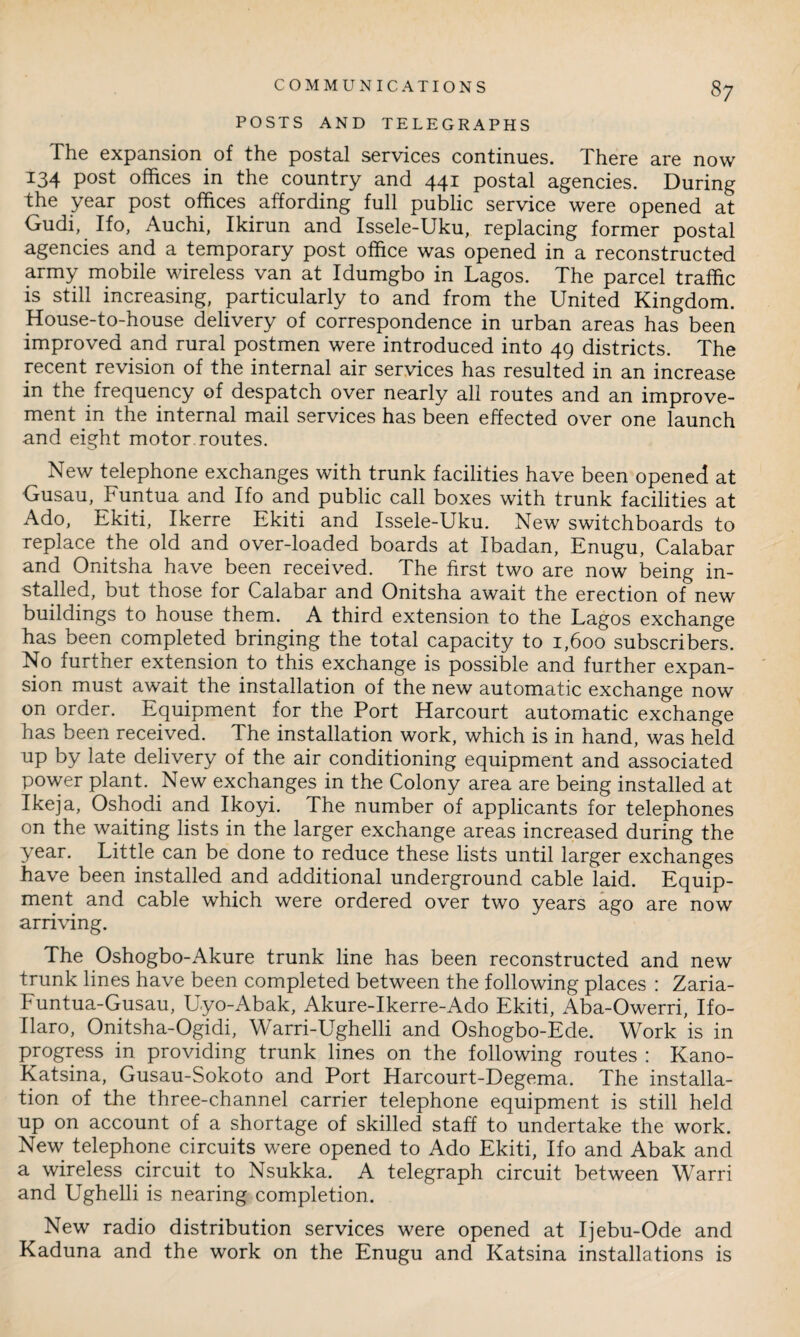 POSTS AND TELEGRAPHS The expansion of the postal services continues. There are now I34 post offices in the country and 441 postal agencies. During the year post offices affording full public service were opened at Gudi, Ifo, Auchi, Ikirun and Issele-Uku, replacing former postal agencies and a temporary post office was opened in a reconstructed army mobile wireless van at Idumgbo in Lagos. The parcel traffic is still increasing, particularly to and from the United Kingdom. House-to-house delivery of correspondence in urban areas has been improved and rural postmen were introduced into 49 districts. The recent revision of the internal air services has resulted in an increase in the frequency of despatch over nearly all routes and an improve¬ ment in the internal mail services has been effected over one launch and eight motor routes. New telephone exchanges with trunk facilities have been opened at Gusau, Funtua and Ifo and public call boxes with trunk facilities at Ado, Ekiti, Ikerre Ekiti and Issele-Uku. New switchboards to replace the old and over-loaded boards at Ibadan, Enugu, Calabar and Onitsha have been received. The first two are now being in¬ stalled, but those for Calabar and Onitsha await the erection of new buildings to house them. A third extension to the Lagos exchange has been completed bringing the total capacity to 1,600 subscribers. No further extension to this exchange is possible and further expan¬ sion must await the installation of the new automatic exchange now on order. Equipment for the Port Harcourt automatic exchange has been received. The installation work, which is in hand, was held up by late delivery of the air conditioning equipment and associated power plant. New exchanges in the Colony area are being installed at Ikeja, Oshodi and Ikoyi. The number of applicants for telephones on the waiting lists in the larger exchange areas increased during the year. Little can be done to reduce these lists until larger exchanges have been installed and additional underground cable laid. Equip¬ ment and cable which were ordered over two years ago are now arriving. The Oshogbo-Akure trunk line has been reconstructed and new trunk lines have been completed between the following places : Zaria- IH untua-Gusau, Uyo-Abak, Akure-Ikerre-Ado Ekiti, Aba-Owerri, Ifo- Ilaro, Onitsha-Ogidi, W arri-Ughelli and Oshogbo-Ede. Work is in progress in providing trunk lines on the following routes : Kano- Katsina, Gusau-Sokoto and Port Harcourt-Degema. The installa¬ tion of the three-channel carrier telephone equipment is still held up on account of a shortage of skilled staff to undertake the work. New telephone circuits were opened to Ado Ekiti, Ifo and Abak and a wireless circuit to Nsukka. A telegraph circuit between Warri and Ughelli is nearing completion. ^ New radio distribution services were opened at Ijebu-Ode and Kaduna and the work on the Enugu and Katsina installations is