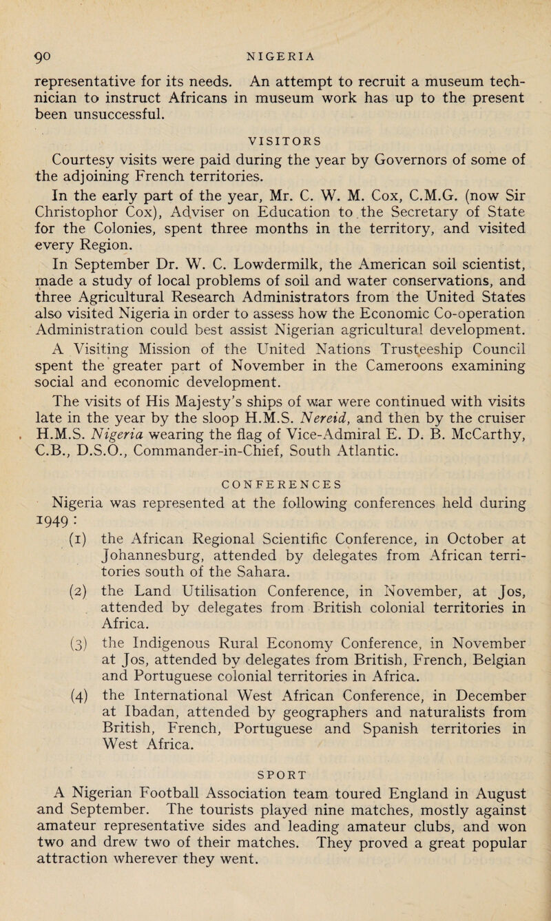 representative for its needs. An attempt to recruit a museum tech¬ nician to instruct Africans in museum work has up to the present been unsuccessful. VISITORS Courtesy visits were paid during the year by Governors of some of the adjoining French territories. In the early part of the year, Mr. C. W. M. Cox, C.M.G. (now Sir Christophor Cox), Adviser on Education to the Secretary of State for the Colonies, spent three months in the territory, and visited every Region. In September Dr. W. C. Lowdermilk, the American soil scientist, made a study of local problems of soil and water conservations, and three Agricultural Research Administrators from the United States also visited Nigeria in order to assess how the Economic Co-operation Administration could best assist Nigerian agricultural development. A Visiting Mission of the United Nations Trusteeship Council spent the greater part of November in the Cameroons examining social and economic development. The visits of His Majesty’s ships of war were continued with visits late in the year by the sloop H.M.S. Nereid, and then by the cruiser H.M.S. Nigeria wearing the flag of Vice-Admiral E. D. B. McCarthy, C.B., D.S.Q., Commander-in-Chief, South Atlantic. CONFERENCES Nigeria was represented at the following conferences held during 1949 : (1) the African Regional Scientific Conference, in October at Johannesburg, attended by delegates from African terri¬ tories south of the Sahara. (2) the Land Utilisation Conference, in November, at Jos, attended by delegates from British colonial territories in Africa. (3) the Indigenous Rural Economy Conference, in November at Jos, attended by delegates from British, French, Belgian and Portuguese colonial territories in Africa. (4) the International West African Conference, in December at Ibadan, attended by geographers and naturalists from British, French, Portuguese and Spanish territories in West Africa. SPORT A Nigerian Football Association team toured England in August and September. The tourists played nine matches, mostly against amateur representative sides and leading amateur clubs, and won two and drew two of their matches. They proved a great popular attraction wherever they went.