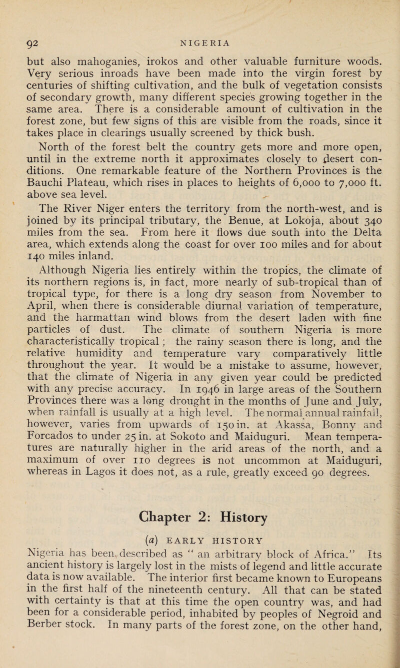 but also mahoganies, irokos and other valuable furniture woods. Very serious inroads have been made into the virgin forest by centuries of shifting cultivation, and the bulk of vegetation consists of secondary growth, many different species growing together in the same area. There is a considerable amount of cultivation in the forest zone, but few signs of this are visible from the roads, since it takes place in clearings usually screened by thick bush. North of the forest belt the country gets more and more open, until in the extreme north it approximates closely to desert con¬ ditions. One remarkable feature of the Northern Provinces is the Bauchi Plateau, which rises in places to heights of 6,000 to 7,000 ft. above sea level. The River Niger enters the territory from the north-west, and is joined by its principal tributary, the Benue, at Lokoja, about 340 miles from the sea. From here it flows due south into the Delta area, which extends along the coast for over 100 miles and for about 140 miles inland. Although Nigeria lies entirely within the tropics, the climate of its northern regions is, in fact, more nearly of sub-tropical than of tropical type, for there is a long dry season from November to April, when there is considerable diurnal variation of temperature, and the harmattan wind blows from the desert laden with fine particles of dust. The climate of southern Nigeria is more characteristically tropical; the rainy season there is long, and the relative humidity and temperature vary comparatively little throughout the year. It would be a mistake to assume, however, that the climate of Nigeria in any given year could be predicted with any precise accuracy. In 1946 in large areas of the Southern Provinces there was a long drought in the months of June and July, when rainfall is usually at a high level. The normal annual rainfall, however, varies from upwards of 150 in. at Akassa, Bonny and Forcados to under 25 m. at Sokoto and Maiduguri. Mean tempera¬ tures are naturally higher in the arid areas of the north, and a maximum of over no degrees is not uncommon at Maiduguri, whereas in Lagos it does not, as a rule, greatly exceed 90 degrees. Chapter 2: History (a) EARLY HISTORY Nigeria has been.described as “ an arbitrary block of Africa.” Its ancient history is largely lost in the mists of legend and little accurate data is now available. The interior first became known to Europeans in the first half of the nineteenth century. All that can be stated with certainty is that at this time the open county was, and had been for a considerable period, inhabited by peoples of Negroid and Berber stock. In many parts of the forest zone, on the other hand,