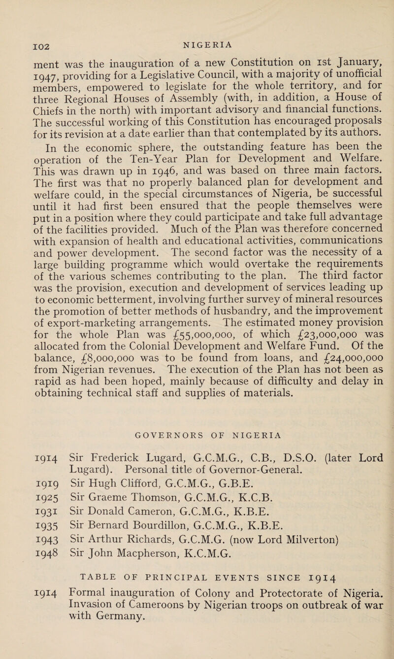 ment was the inauguration of a new Constitution on ist January, 1947, providing for a Legislative Council, with a majority of unofficial members, empowered to legislate for the whole territory, and for three Regional Houses of Assembly (with, in addition, a House of Chiefs in the north) with important advisory and financial functions. The successful working of this Constitution has encouraged proposals for its revision at a date earlier than that contemplated by its authors. In the economic sphere, the outstanding feature has been the operation of the Ten-Year Plan for Development and Welfare. This was drawn up in 1946, and was based on three main factors. The first was that no properly balanced plan for development and welfare could, in the special circumstances of Nigeria, be successful until it had first been ensured that the people themselves were put in a position where they could participate and take full advantage of the facilities provided. Much of the Plan was therefore concerned with expansion of health and educational activities, communications and power development. The second factor was the necessity of a large building programme which would overtake the requirements of the various schemes contributing to the plan. The third factor was the provision, execution and development of services leading up to economic betterment, involving further survey of mineral resources the promotion of better methods of husbandry, and the improvement of export-marketing arrangements. The estimated money provision for the whole Plan was £55,000,000, of which £23,000,000 was allocated from the Colonial Development and Welfare Fund. Of the balance, £8,000,000 was to be found from loans, and £24,000,000 from Nigerian revenues. The execution of the Plan has not been as rapid as had been hoped, mainly because of difficulty and delay in obtaining technical staff and supplies of materials. GOVERNORS OF NIGERIA 1914 Sir Frederick Lugard, G.C.M.G., C.B., D.S.O. (later Lord Lugard). Personal title of Governor-General. 1919 Sir Hugh Clifford, G.C.M.G., G.B.E. 1925 Sir Graeme Thomson, G.C.M.G., K.C.B. 1931 Sir Donald Cameron, G.C.M.G., K.B.E. 1935 Sir Bernard Bourdillon, G.C.M.G., K.B.E. 1943 Sir Arthur Richards, G.C.M.G. (now Lord Milverton) 1948 Sir John Macpherson, K.C.M.G. TABLE OF PRINCIPAL EVENTS SINCE I914 1914 Formal inauguration of Colony and Protectorate of Nigeria. Invasion of Cameroons by Nigerian troops on outbreak of war with Germany.