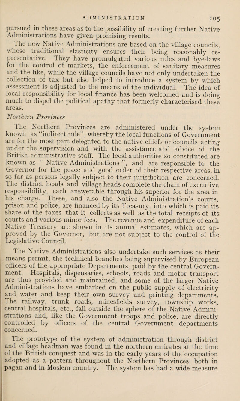 pursued in these areas as to the possibility of creating further Native Administrations have given promising results. The new Native Administrations are based on the village councils, whose traditional elasticity ensures their being reasonably re¬ presentative. They have promulgated various rules and bye-laws for the control of markets, the enforcement of sanitary measures and the like, while the village councils have not only undertaken the collection of tax but also helped to introduce a system by which assessment is adjusted to the means of the individual. The idea of local responsibility for local finance has been welcomed and is doing much to dispel the political apathy that formerly characterised these areas. Northern Provinces I he Northern Provinces are administered under the system known as “indirect rule”, whereby the local functions of Government are for the most part delegated to the native chiefs or councils acting under the supervision and with the assistance and advice of the British administrative staff. The local authorities so constituted are known as “ Native Administrations ”, and are responsible to the Governor for the peace and good order of their respective areas, in so far as persons legally subject to their jurisdiction are concerned. The district heads and village heads complete the chain of executive responsibility, each answerable through his superior for the area in his charge. These, and also the Native Administration’s courts, prison and police, are financed by its Treasury, into which is paid its share of the taxes that it collects as well as the total receipts of its courts and various minor fees. The revenue and expenditure of each Native Treasury are shown in its annual estimates, which are ap¬ proved by the Governor, but are not subject to the control of the Legislative Council. The Native Administrations also undertake such services as their means permit, the technical branches being supervised by European officers of the appropriate Departments, paid by the central Govern¬ ment. Hospitals, dispensaries, schools, roads and motor transport are thus provided and maintained, and some of the larger Native Administrations have embarked on the public supply of electricity and water and keep their own survey and printing departments. The railway, trunk roads, minesfields survey, township works, central hospitals, etc., fall outside the sphere of the Native Admini¬ strations and, like the Government troops and police, are directly controlled by officers of the central Government departments concerned. The prototype of the system of administration through district and village headman was found in the northern emirates at the time of the British conquest and was in the early years of the occupation adopted as a pattern throughout the Northern Provinces, both in pagan and in Moslem country. The system has had a wide measure