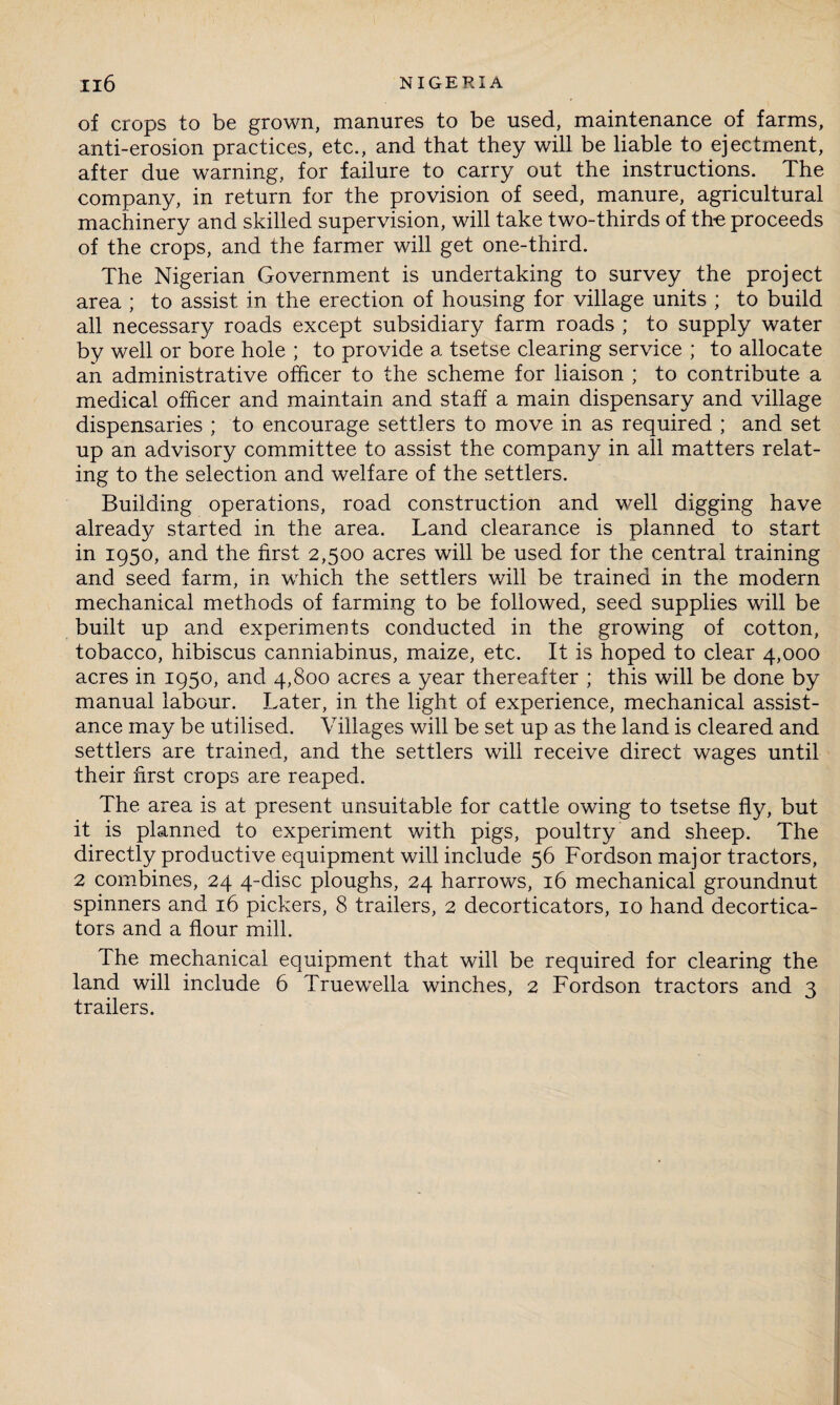 of crops to be grown, manures to be used, maintenance of farms, anti-erosion practices, etc., and that they will be liable to ejectment, after due warning, for failure to carry out the instructions. The company, in return for the provision of seed, manure, agricultural machinery and skilled supervision, will take two-thirds of the proceeds of the crops, and the farmer will get one-third. The Nigerian Government is undertaking to survey the project area ; to assist in the erection of housing for village units ; to build all necessary roads except subsidiary farm roads ; to supply water by well or bore hole ; to provide a tsetse clearing service ; to allocate an administrative officer to the scheme for liaison ; to contribute a medical officer and maintain and staff a main dispensary and village dispensaries ; to encourage settlers to move in as required ; and set up an advisory committee to assist the company in all matters relat¬ ing to the selection and welfare of the settlers. Building operations, road construction and well digging have already started in the area. Land clearance is planned to start in 1950, and the first 2,500 acres will be used for the central training and seed farm, in which the settlers will be trained in the modern mechanical methods of farming to be followed, seed supplies will be built up and experiments conducted in the growing of cotton, tobacco, hibiscus canniabinus, maize, etc. It is hoped to clear 4,000 acres in 1950, and 4,800 acres a year thereafter ; this will be done by manual labour. Later, in the light of experience, mechanical assist¬ ance may be utilised. Villages will be set up as the land is cleared and settlers are trained, and the settlers will receive direct wages until their first crops are reaped. The area is at present unsuitable for cattle owing to tsetse fly, but it is planned to experiment with pigs, poultry and sheep. The directly productive equipment will include 56 Fordson major tractors, 2 combines, 24 4-disc ploughs, 24 harrows, 16 mechanical groundnut spinners and 16 pickers, 8 trailers, 2 decorticators, 10 hand decortica- tors and a flour mill. The mechanical equipment that will be required for clearing the land will include 6 Truewella winches, 2 Fordson tractors and 3 trailers.