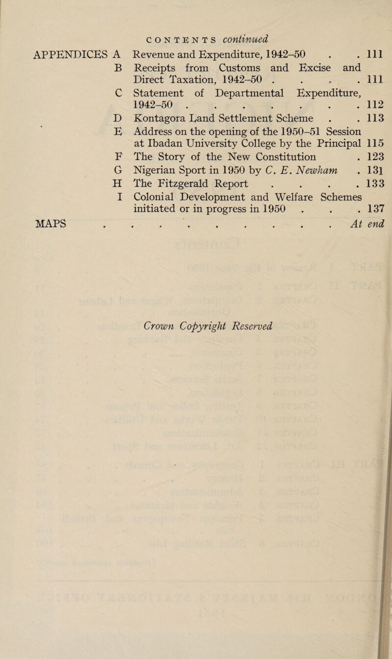 contents continued APPENDICES A Revenue and Expenditure, 1942-50 . .111 B Receipts from Customs and Excise and Direct Taxation, 1942-50 . . . .Ill C Statement of Departmental Expenditure, 1942-50 . 112 D Kontagora Band Settlement Scheme . .113 E Address on the opening of the 1950-51 Session at Ibadan University College by the Principal 115 F The Story of the New Constitution . 123 G Nigerian Sport in 1950 by C. E. Newham . 13l H The Fitzgerald Report . . . .133 I Colonial Development and Welfare Schemes initiated or in progress in 1950 . . .137 MAPS ......... At end Crown Copyright Reserved