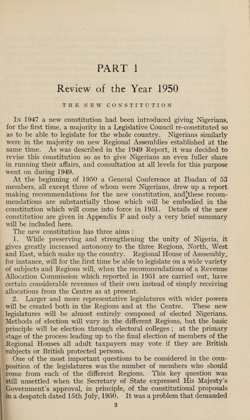 PART 1 Review of the Year 1950 THE NEW CONSTITUTION In 1947 a new constitution had been introduced giving Nigerians, for the first time, a majority in a Legislative Council re-constituted so as to be able to legislate for the whole country. Nigerians similarly were in the majority on new Regional Assemblies established at the same time. As was described in the 1949 Report, it was decided to revise this constitution so as to give Nigerians an even fuller share in running their affairs, and consultation at all levels for this purpose went on during 1949. At the beginning of 1950 a General Conference at Ibadan of 53 members, all except three of whom were Nigerians, drew up a report making recommendations for the new constitution, andythese recom¬ mendations are substantially those which will be embodied in the constitution which will come into force in 1951. Details of the new constitution are given in Appendix F and only a very brief summary will be included here. The new constitution has three aims : 1. While preserving and strengthening the unity of Nigeria, it gives greatly increased autonomy to the three Regions, North, West and East, which make up the country. Regional House of Asssembly, for instance, will for the first time be able to legislate on a wide variety of subjects and Regions will, when the recommendations of a Revenue Allocation Commission which reported in 1951 are carried out, have certain considerable revenues of their own instead of simply receiving allocations from the Centre as at present. 2. Larger and more representative legislatures with wider powers will be created both in the Regions and at the Centre. These new legislatures will be almost entirely composed of elected Nigerians. Methods of election will vary in the different Regions, but the basic principle will be election through electoral colleges ; at the primary stage of the process leading up to the final election of members of the Regional Houses all adult taxpayers may vote if they are British subjects or British protected persons. One of the most important questions to be considered in the com¬ position of the legislatures was the number of members who should come from each of the different Regions. This key question was still unsettled when the Secretary of State expressed His Majesty's Government’s approval, in principle, of the constitutional proposals in a despatch dated 15th July, 1950. It was a problem that demanded