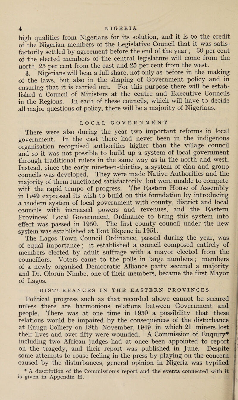 high qualities from Nigerians for its solution, and* it is to the credit of the Nigerian members of the Legislative Council that it was satis¬ factorily settled by agreement before the end of the year ; 50 per cent of the elected members of the central legislature will come from the north, 25 per cent from the east and 25 per cent from the west. 3. Nigerians will bear a full share, not only as before in the making of the laws, but also in the shaping of Government policy and in ensuring that it is carried out. For this purpose there will be estab¬ lished a Council of Ministers at the centre and Executive Councils in the Regions. In each of these councils, which will have to decide all major questions of policy, there will be a majority of Nigerians. EOCAE GOVERNMENT There were also during the year two important reforms in local government. In the east there had never been in the indigenous organisation recognised authorities higher than the village council and so it was not possible to build up a system of local government through traditional rulers in the same way as in the north and west. Instead, since the early nineteen-thirties, a system of clan and group councils was developed. They were made Native Authorities and the majority of them functioned satisfactorily, but were unable to compete wit! the rapid tempo of progress. The Eastern House of Assembly in J 949 expressed its wish to build on this foundation by introducing a modern system of local government with county, district and local councils with increased powers and revenues, and the Eastern Provinces’ Local Government Ordinance to bring this system into effect was passed in 1950. The first county council under the new system was established at Ikot Ekpene in 1951. The Lagos Town Council Ordinance, passed during the year, was of equal importance ; it established a council composed entirely of members elected by adult suffrage with a mayor elected from the councillors. Voters came to the polls in large numbers ; members of a newly organised Democratic Alliance party secured a majority and Dr. Olorun Nimbe, one of their members, became the first Mayor of Lagos. DISTURBANCES IN THE EASTERN PROVINCES Political progress such as that recorded above cannot be secured unless there are harmonious relations between Government and people. There was at one time in 1950 a possibility that these relations would be impaired by the consequences of the disturbance at Enugu Colliery on 18th November, 1949, in which 21 miners lost ; their lives and over fifty were wounded. A Commission of Enquiry* including two African judges had at once been appointed to report on the tragedy, and their report was published in June. Despite some attempts to rouse feeling in the press by playing on the concern ; caused by the disturbances, general opinion in Nigeria was typified * A description of the Commission’s report and the events connected with it is given in Appendix H.
