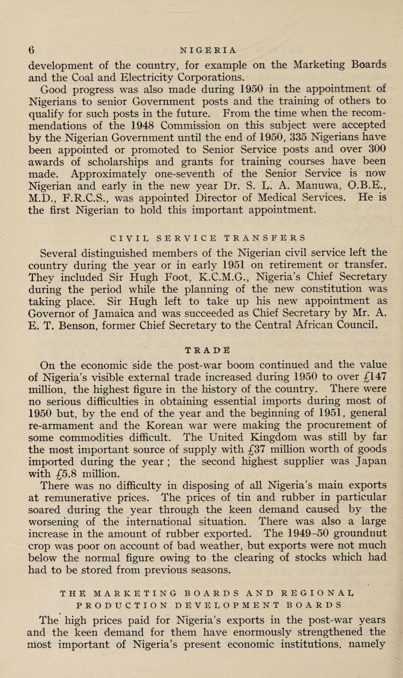 development of the country, for example on the Marketing Boards and the Coal and Electricity Corporations. Good progress was also made during 1950 in the appointment of Nigerians to senior Government posts and the training of others to qualify for such posts in the future. From the time when the recom¬ mendations of the 1948 Commission on this subject were accepted by the Nigerian Government until the end of 1950, 335 Nigerians have been appointed or promoted to Senior Service posts and over 300 awards of scholarships and grants for training courses have been made. Approximately one-seventh of the Senior Service is now Nigerian and early in the new year Dr. S. L. A. Manuwa, O.B.E., M.D., F.R.C.S., was appointed Director of Medical Services. He is the first Nigerian to hold this important appointment. CIVIR SERVICE TRANSFERS Several distinguished members of the Nigerian civil service left the country during the year or in early 1951 on retirement or transfer. They included Sir Hugh Foot, K.C.M.G., Nigeria’s Chief Secretary during the period while the planning of the new constitution was taking place. Sir Hugh left to take up his new appointment as Governor of Jamaica and was succeeded as Chief Secretary by Mr. A. E. T. Benson, former Chief Secretary to the Central African Council. TRADE On the economic side the post-war boom continued and the value of Nigeria’s visible external trade increased during 1950 to over £147 million, the highest figure in the history of the country. There were no serious difficulties in obtaining essential imports during most of 1950 but, by the end of the year and the beginning of 1951, general re-armament and the Korean war were making the procurement of some commodities difficult. The United Kingdom was still by far the most important source of supply with £37 million worth of goods imported during the year ; the second highest supplier was Japan with £5.8 million. There was no difficulty in disposing of all Nigeria’s main exports at remunerative prices. The prices of tin and rubber in particular soared during the year through the keen demand caused by the worsening of the international situation. There was also a large increase in the amount of rubber exported. The 1949-50 groundnut crop was poor on account of bad weather, but exports were not much below the normal figure owing to the clearing of stocks which had had to be stored from previous seasons. THE MARKETING BOARDS AND REGIONAL PRODUCTION DEVELOPMENT BOARDS The high prices paid for Nigeria’s exports in the post-war years and the keen demand for them have enormously strengthened the most important of Nigeria’s present economic institutions, namely