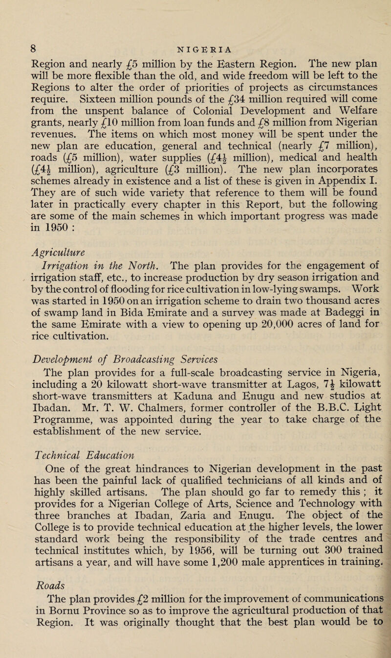 Region and nearly £5 million by the Eastern Region. The new plan will be more flexible than the old, and wide freedom will be left to the Regions to alter the order of priorities of projects as circumstances require. Sixteen million pounds of the £34 million required will come from the unspent balance of Colonial Development and Welfare grants, nearly £10 million from loan funds and £8 million from Nigerian revenues. The items on which most money will be spent under the new plan are education, general and technical (nearly £7 million), roads (£5 million), water supplies (£4| million), medical and health (£4J million), agriculture (£3 million). The new plan incorporates schemes already in existence and a list of these is given in Appendix I. They are of such wide variety that reference to them will be found later in practically every chapter in this Report, but the following are some of the main schemes in which important progress was made in 1950 : Agriculture Irrigation in the North. The plan provides for the engagement of irrigation staff, etc., to increase production by dry season irrigation and by the control of flooding for rice cultivation in low-lying swamps. Work was started in 1950 on an irrigation scheme to drain twTo thousand acres of swamp land in Bida Emirate and a survey was made at Badeggi in the same Emirate with a view to opening up 20,000 acres of land for rice cultivation. Development of Broadcasting Services The plan provides for a full-scale broadcasting service in Nigeria, including a 20 kilowatt short-wave transmitter at Lagos, 1\ kilowatt short-wave transmitters at Kaduna and Enugu and new studios at Ibadan. Mr. T. W. Chalmers, former controller of the B.B.C. Light Programme, was appointed during the year to take charge of the establishment of the new service. Technical Education One of the great hindrances to Nigerian development in the past has been the painful lack of qualified technicians of all kinds and of highly skilled artisans. The plan should go far to remedy this ; it provides for a Nigerian College of Arts, Science and Technology with three branches at Ibadan, Zaria and Enugu. The object of the College is to provide technical education at the higher levels, the lower standard work being the responsibility of the trade centres and technical institutes which, by 1956, will be turning out 300 trained artisans a year, and will have some 1,200 male apprentices in training. Roads The plan provides £2 million for the improvement of communications in Bornu Province so as to improve the agricultural production of that Region. It was originally thought that the best plan would be to