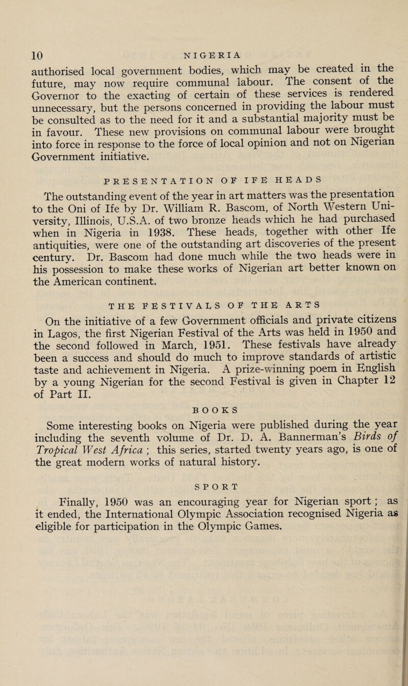 authorised local government bodies, which may be created in the future, may now require communal labour. The consent of the Governor to the exacting of certain of these services is rendered unnecessary, but the persons concerned in providing the labour must be consulted as to the need for it and a substantial majority must be in favour. These new provisions on communal labour were brought into force in response to the force of local opinion and not on Nigerian Government initiative. PRESENTATION OF IFE HEADS The outstanding event of the year in art matters was the presentation to the Oni of Ife by Dr. William R. Bascom, of North Western Uni¬ versity, Illinois, U.S.A. of two bronze heads which he had purchased when in Nigeria in 1938. These heads, together with other Ife antiquities, were one of the outstanding art discoveries of the present century. Dr. Bascom had done much while the two heads were in his possession to make these works of Nigerian art better known on the American continent. THE FESTIVALS OF THE ARTS On the initiative of a few Government officials and private citizens in Dagos, the first Nigerian Festival of the Arts was held in 1950 and the second followed in March, 1951. These festivals have already been a success and should do much to improve standards of artistic taste and achievement in Nigeria. A prize-winning poem in Bnglish by a young Nigerian for the second Festival is given in Chapter 12 of Part II. BOOKS Some interesting books on Nigeria were published during the year including the seventh volume of Dr. D. A. Bannerman’s Birds of Tropical West Africa ; this series, started twenty years ago, is one of the great modern works of natural history. SPORT Finally, 1950 was an encouraging year for Nigerian sport; as it ended, the International Olympic Association recognised Nigeria as eligible for participation in the Olympic Games.