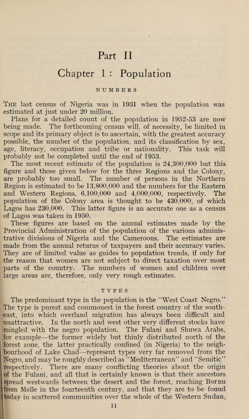 Chapter 1 : Population NUMBERS The last census of Nigeria was in 1931 when the population was estimated at just under 20 million. Plans for a detailed count of the population in 1952-53 are now being made. The forthcoming census will, of necessity, be limited in scope and its primary object is to ascertain, with the greatest accuracy possible, the number of the population, and its classification by sex, age, literacy, occupation and tribe or nationality. This task will probably not be completed until the end of 1953. The most recent estimate of the population is 24,300,000 but this figure and those given below for the three Regions and the Colony, are probably too small. The number of persons in the Northern Region is estimated to be 13,800,000 and the numbers for the Eastern and Western Regions, 6,100,000 and 4,000,000, respectively. The population of the Colony area is thought to be 430,000, of which Lagos has 230,000. This latter figure is an accurate one as a census of Lagos was taken in 1950. These figures are based on the annual estimates made by the Provincial Administration of the population of the various adminis¬ trative divisions of Nigeria and the Cameroons. The estimates are made from the annual returns of taxpayers and their accuracy varies. They are of limited value as guides to population trends, if only for the reason that women are not subject to direct taxation over most parts of the country. The numbers of women and children over large areas are, therefore, only very rough estimates. TYPES The predominant type in the population is the “West Coast Negro.” The type is purest and commonest in the forest country of the south¬ east, into which overland migration has always been difficult and unattractive. In the north and west other very different stocks have mingled with the negro population. The Fulani and Shuwa Arabs, for example—the former widely but thinly distributed north of the forest zone, the latter practically confined (in Nigeria) to the neigh¬ bourhood of Lake Chad—represent types very far removed from the Negro, and may be roughly described as “Mediterranean” and “Semitic” respectively. There are many conflicting theories about the origin of the Fulani, and all that is certainly known is that their ancestors spread westwards between the desert and the forest, reaching Bornu from Melle in the fourteenth century, and that they are to be found today in scattered communities over the whole of the Western Sudan, 11