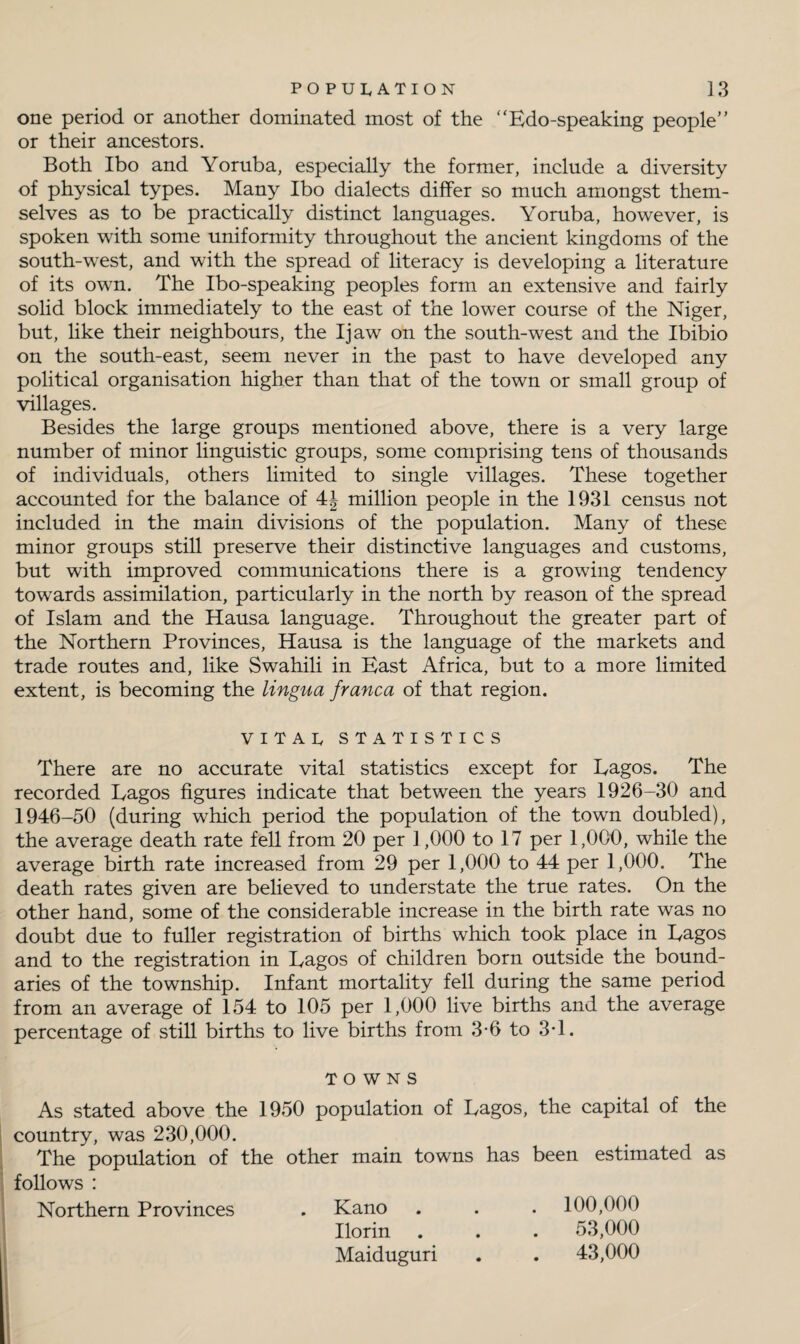 one period or another dominated most of the “Edo-speaking people” or their ancestors. Both Ibo and Yoruba, especially the former, include a diversity of physical types. Many Ibo dialects differ so much amongst them¬ selves as to be practically distinct languages. Yoruba, however, is spoken with some uniformity throughout the ancient kingdoms of the south-west, and with the spread of literacy is developing a literature of its own. The Ibo-speaking peoples form an extensive and fairly solid block immediately to the east of the lower course of the Niger, but, like their neighbours, the Ijaw on the south-west and the Ibibio on the south-east, seem never in the past to have developed any political organisation higher than that of the town or small group of villages. Besides the large groups mentioned above, there is a very large number of minor linguistic groups, some comprising tens of thousands of individuals, others limited to single villages. These together accounted for the balance of 4| million people in the 1931 census not included in the main divisions of the population. Many of these minor groups still preserve their distinctive languages and customs, but with improved communications there is a growing tendency towards assimilation, particularly in the north by reason of the spread of Islam and the Hausa language. Throughout the greater part of the Northern Provinces, Hausa is the language of the markets and trade routes and, like Swahili in East Africa, but to a more limited extent, is becoming the lingua franca of that region. VITAL STATISTICS There are no accurate vital statistics except for Eagos. The recorded Eagos figures indicate that between the years 1926-30 and 1946-50 (during which period the population of the town doubled), the average death rate fell from 20 per ] ,000 to 17 per 1,000, while the average birth rate increased from 29 per 1,000 to 44 per 1,000. The death rates given are believed to understate the true rates. On the other hand, some of the considerable increase in the birth rate was no doubt due to fuller registration of births which took place in Eagos and to the registration in Eagos of children born outside the bound¬ aries of the township. Infant mortality fell during the same period from an average of 154 to 105 per 1,000 live births and the average percentage of still births to live births from 3-6 to 3*1. TOWNS As stated above the 1950 population of Eagos, the capital of the country, was 230,000. The population of the other main towns has been estimated as follows : Northern Provinces . Kano . . . 100,000 Ilorin . . . 53,000 Maiduguri . . 43,000