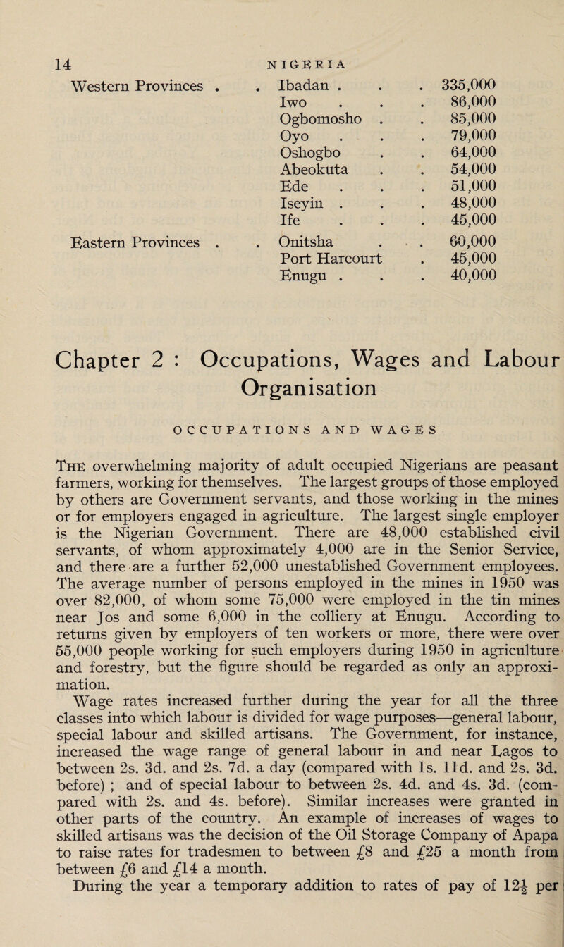 Ibadan . Iwo Western Provinces Ife Onitsha Port Harcourt Enugu . Ogbomosho Oyo Oshogbo Abeokuta Ede Iseyin . 335,000 86,000 85,000 79,000 64,000 54,000 51,000 48,000 45,000 Eastern Provinces . 60,000 45,000 40,000 Chapter 2 : Occupations, Wages and Labour Organisation OCCUPATIONS AND WAGES The overwhelming majority of adult occupied Nigerians are peasant farmers, working for themselves. The largest groups of those employed by others are Government servants, and those working in the mines or for employers engaged in agriculture. The largest single employer is the Nigerian Government. There are 48,000 established civil servants, of whom approximately 4,000 are in the Senior Service, and there are a further 52,000 unestablished Government employees. The average number of persons employed in the mines in 1950 was over 82,000, of whom some 75,000 were employed in the tin mines near Jos and some 6,000 in the colliery at Enugu. According to returns given by employers of ten workers or more, there were over 55,000 people working for such employers during 1950 in agriculture and forestry, but the figure should be regarded as only an approxi¬ mation. Wage rates increased further during the year for all the three classes into which labour is divided for wage purposes—general labour, special labour and skilled artisans. The Government, for instance, increased the wage range of general labour in and near Lagos to between 2s. 3d. and 2s. 7d. a day (compared with Is. lid. and 2s. 3d. before) ; and of special labour to between 2s. 4d. and 4s. 3d. (com¬ pared with 2s. and 4s. before). Similar increases were granted in other parts of the country. An example of increases of wages to skilled artisans was the decision of the Oil Storage Company of Apapa to raise rates for tradesmen to between £8 and £25 a month from between £6 and £14 a month. During the year a temporary addition to rates of pay of 12| per