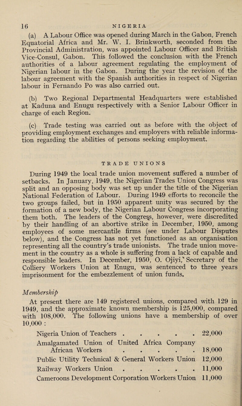 (a) A Labour Office was opened during March in the Gabon, French Equatorial Africa and Mr. W. I. Brinkworth, seconded from the Provincial Administration, was appointed Labour Officer and British Vice-Consul, Gabon. This followed the conclusion with the French authorities of a labour agreement regulating the employment of Nigerian labour in the Gabon. During the year the revision of the labour agreement with the Spanish authorities in respect of Nigerian labour in Fernando Po was also carried out. (b) Two Regional Departmental Headquarters were established at Kaduna and Enugu respectively with a Senior Labour Officer in charge of each Region. (c) Trade testing was carried out as before with the object of providing employment exchanges and employers with reliable informa¬ tion regarding the abilities of persons seeking employment. TRADE UNIONS During 1949 the local trade union movement suffered a number of setbacks. In January, 1949, the Nigerian Trades Union Congress was split and an opposing body was set up under the title of the Nigerian National Federation of Labour. During 1949 efforts to reconcile the two groups failed, but in 1950 apparent unity was secured by the formation of a new body, the Nigerian Labour Congress incorporating them both. The leaders of the Congress, however, were discredited by their handling of an abortive strike in December, 1950, among employees of some mercantile firms (see under Labour Disputes below), and the Congress has not yet functioned as an organisation representing all the country’s trade unionists. The trade union move¬ ment in the country as a whole is suffering from a lack of capable and responsible leaders. In December, 1950, O. OjiyiJ Secretary of the Colliery Workers Union at Enugu, was sentenced to three years imprisonment for the embezzlement of union funds. Membership At present there are 149 registered unions, compared with 129 in 1949, and the approximate known membership is 125,000, compared with 108,000. The following unions have a membership of over 10,000 : Nigeria Union of Teachers ..... 22,000 Amalgamated Union of United Africa Company African Workers ..... 18,000 Public Utility Technical & General Workers Union 12,000 Railway Workers Union ..... 11,000 Cameroons Development Corporation Workers Union 11,000