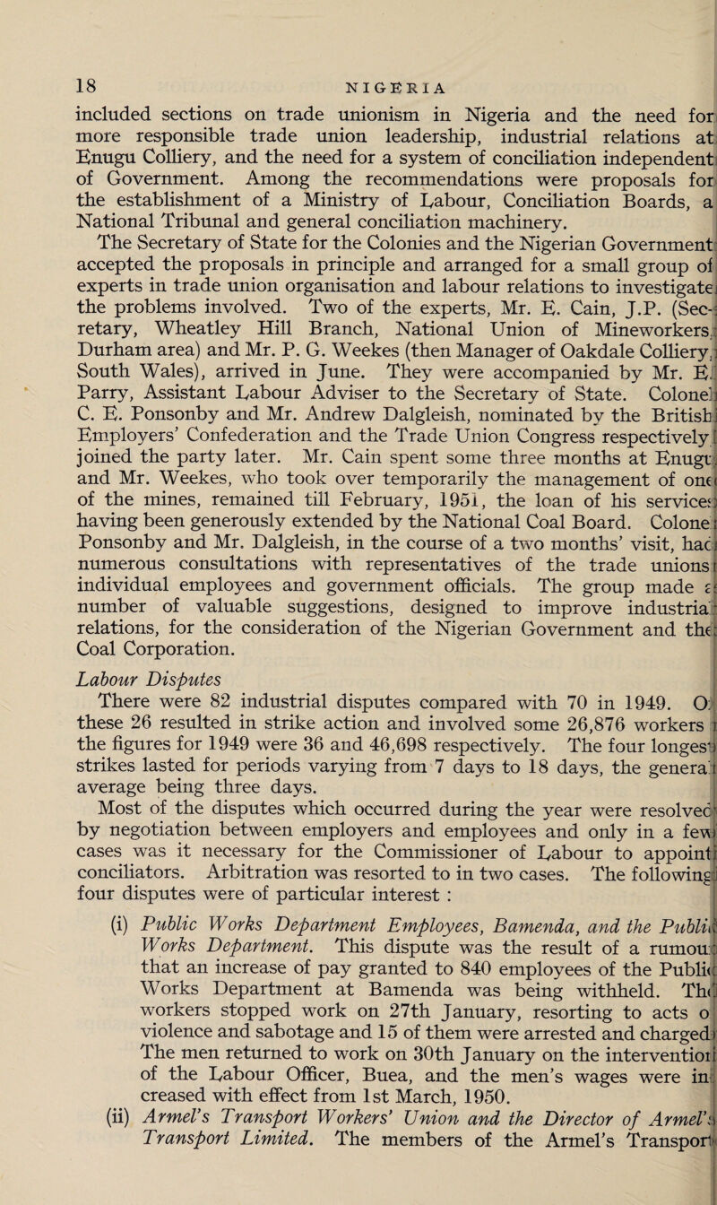 included sections on trade unionism in Nigeria and the need for more responsible trade union leadership, industrial relations at. Enugu Colliery, and the need for a system of conciliation independent of Government. Among the recommendations were proposals for the establishment of a Ministry of Uabour, Conciliation Boards, a National Tribunal and general conciliation machinery. The Secretary of State for the Colonies and the Nigerian Government accepted the proposals in principle and arranged for a small group of experts in trade union organisation and labour relations to investigate; the problems involved. Two of the experts, Mr. E. Cain, J.P. (Sec-: retary, Wheatley Hill Branch, National Union of Mineworkers; Durham area) and Mr. P. G. Weekes (then Manager of Oakdale Colliery,1 South Wales), arrived in June. They were accompanied by Mr. E.' Parry, Assistant Uabour Adviser to the Secretary of State. Colonel] C. E. Ponsonby and Mr. Andrew Dalgleish, nominated by the British] Employers’ Confederation and the Trade Union Congress respectively ! joined the party later. Mr. Cain spent some three months at Enugt. and Mr. Weekes, who took over temporarily the management of one< of the mines, remained till February, 1951, the loan of his service'! having been generously extended by the National Coal Board. Colone; Ponsonby and Mr. Dalgleish, in the course of a two months’ visit, hacj numerous consultations with representatives of the trade unions t individual employees and government officials. The group made £< number of valuable suggestions, designed to improve industrial relations, for the consideration of the Nigerian Government and the; Coal Corporation. Labour Disputes There were 82 industrial disputes compared with 70 in 1949. O; these 26 resulted in strike action and involved some 26,876 workers { the figures for 1949 were 36 and 46,698 respectively. The four longest) strikes lasted for periods varying from 7 days to 18 days, the genera! t average being three days. Most of the disputes which occurred during the year were resolved t by negotiation between employers and employees and only in a few cases was it necessary for the Commissioner of Uabour to appoint] conciliators. Arbitration was resorted to in two cases. The following! four disputes were of particular interest : (i) Public Works Department Employees, Bamenda, and the Public. Works Department. This dispute was the result of a rumou;:i that an increase of pay granted to 840 employees of the Public: Works Department at Bamenda was being withheld. The! workers stopped work on 27th January, resorting to acts o violence and sabotage and 15 of them were arrested and charged); The men returned to work on 30th January on the intervention of the Uabour Officer, Buea, and the men’s wages were in: creased with effect from 1st March, 1950. (ii) ArmeVs Transport Workers’ Union and the Director of ArmeV'.v Transport Limited. The members of the Armel’s Transport