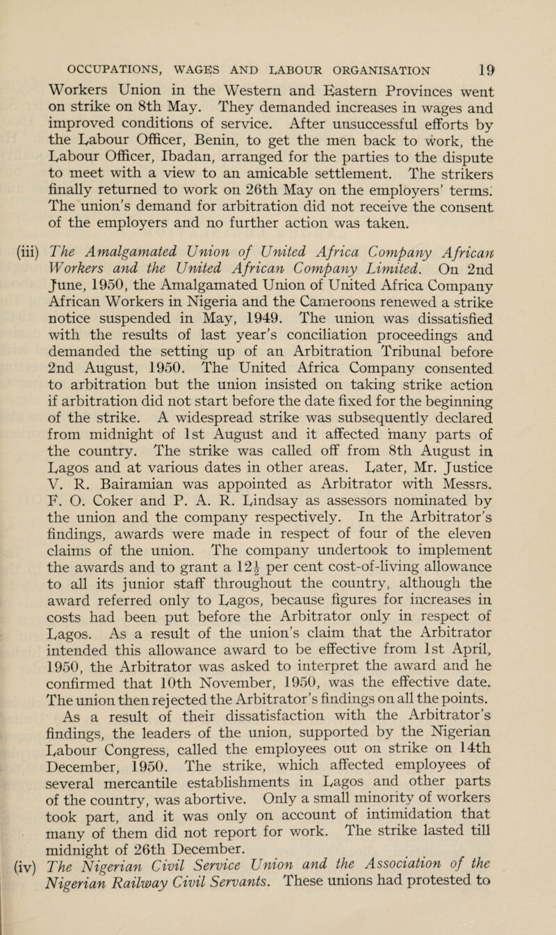 Workers Union in the Western and Eastern Provinces went on strike on 8th May. They demanded increases in wages and improved conditions of service. After unsuccessful efforts by the Eabour Officer, Benin, to get the men back to work, the Labour Officer, Ibadan, arranged for the parties to the dispute to meet with a view to an amicable settlement. The strikers finally returned to work on 26th May on the employers' terms. The union’s demand for arbitration did not receive the consent of the employers and no further action was taken. (iii) The Amalgamated Union of United Africa Company African Workers and the United African Company Limited. On 2nd June, 1950, the Amalgamated Union of United Africa Company African Workers in Nigeria and the Cameroons renewed a strike notice suspended in May, 1949. The union was dissatisfied with the results of last year's conciliation proceedings and demanded the setting up of an Arbitration Tribunal before 2nd August, 1950. The United Africa Company consented to arbitration but the union insisted on taking strike action if arbitration did not start before the date fixed for the beginning of the strike. A widespread strike was subsequently declared from midnight of 1st August and it affected many parts of the country. The strike was called off from 8th August in Lagos and at various dates in other areas. Later, Mr. Justice V. R. Bairamian was appointed as Arbitrator with Messrs. F. O. Coker and P. A. R. Lindsay as assessors nominated by the union and the company respectively. In the Arbitrator’s findings, awards were made in respect of four of the eleven claims of the union. The company undertook to implement the awards and to grant a 12 J per cent cost-of-living allowance to all its junior staff throughout the country, although the award referred only to Lagos, because figures for increases in costs had been put before the Arbitrator only in respect of Lagos. As a result of the union's claim that the Arbitrator intended this allowance award to be effective from 1st April, 1950, the Arbitrator was asked to interpret the award and he confirmed that 10th November, 1950, was the effective date. The union then rejected the Arbitrator’s findings on all the points. As a result of their dissatisfaction with the Arbitrator’s findings, the leaders of the union, supported by the Nigerian Labour Congress, called the employees out on strike on 14th December, 1950. The strike, which affected employees of several mercantile establishments in Lagos and other parts of the country, was abortive. Only a small minority of workers took part, and it was only on account of intimidation that many of them did not report for v/ork. The strike lasted till midnight of 26th December. (iv) The Nigerian Civil Service Union and the Association of the Nigerian Railway Civil Servants. These unions had protested to