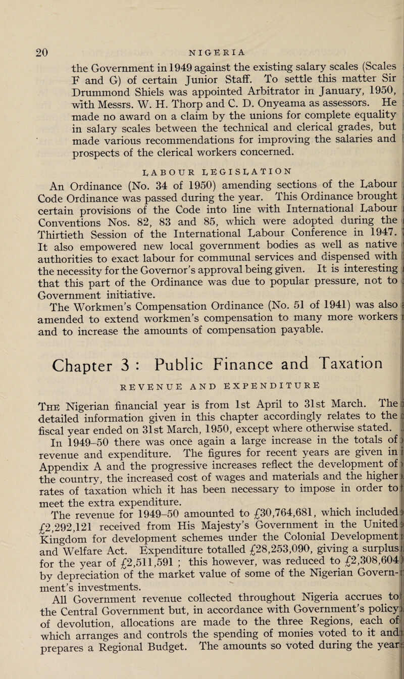 the Government in 1949 against the existing salary scales (Scales E and G) of certain Junior Staff. To settle this matter Sir Drummond Shiels was appointed Arbitrator in January, 1950, with Messrs. W. H. Thorp and C. D. Onyeama as assessors. He made no award on a claim by the unions for complete equality in salary scales between the technical and clerical grades, but made various recommendations for improving the salaries and prospects of the clerical workers concerned. LABOUR LEGISLATION An Ordinance (No. 34 of 1950) amending sections of the Uabour rj Code Ordinance was passed during the year.. This Ordinance brought j certain provisions of the Code into line with International Uabour i Conventions Nos. 82, 83 and 85, which were adopted during the i Thirtieth Session of the International labour Conference in 1947. I It also empowered new local government bodies as well as native 1 authorities to exact labour for communal services and dispensed with ; the necessity for the Governor’s approval being given. It is interesting i that this part of the Ordinance was due to popular pressure, not to : Government initiative. The Workmen’s Compensation Ordinance (No. 51 of 1941) was also i amended to extend workmen’s compensation to many more workers r and to increase the amounts of compensation payable. Chapter 3 : Public Finance and Taxation REVENUE AND expenditure The Nigerian financial year is from 1st April to 31st March. The i detailed information given in this chapter accordingly relates to the 1 fiscal year ended on 31st March, 1950, except where otherwise stated. J In 1949-50 there was once again a large increase in the totals of | revenue and expenditure. The figures for recent years are given in i Appendix A and the progressive increases reflect the development of) the country, the increased cost of wages and materials and the higher | rates of taxation which it has been necessary to impose in order to! meet the extra expenditure. | The revenue for 1949-50 amounted to £30,764,681, which included';' £2,292,121 received from His Majesty’s Government in the United;- Kingdom for development schemes under the Colonial Development! andVelfare Act. Expenditure totalled £28,253,090, giving a surplus t\ for the year of £2,511,591 ; this however, was reduced to £2,308,604) by depreciation of the market value of some of the Nigerian Govern- r ment’s investments. All Government revenue collected throughout Nigeria accrues to; the Central Government but, in accordance with Government’s policy)] of devolution, allocations are made to the three Regions, each ofij which arranges and controls the spending of monies voted to it and), prepares a Regional Budget. The amounts so voted during the year:;