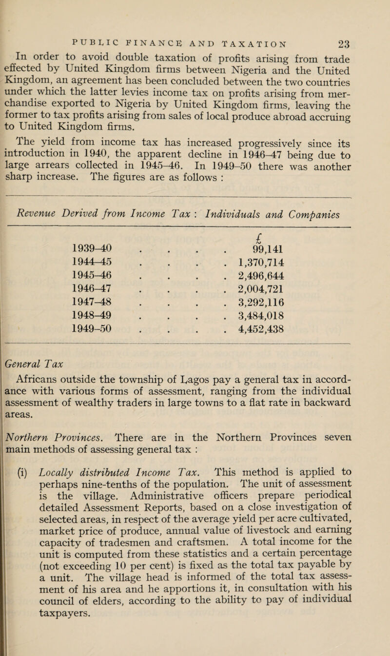 In order to avoid double taxation of profits arising from trade effected by United Kingdom firms between Nigeria and the United Kingdom, an agreement has been concluded between the two countries under which the latter levies income tax on profits arising from mer¬ chandise exported to Nigeria by United Kingdom firms, leaving the former to tax profits arising from sales of local produce abroad accruing to United Kingdom firms. The yield from income tax has increased progressively since its introduction in 1940, the apparent decline in 1946-47 being due to large arrears collected in 1945-46. In 1949-50 there was another sharp increase. The figures are as follows : Revenue Derived from Income Tax : Individuals and Companies 1939-40 £ 99,141 1944-45 . 1,370,714 1945-46 . 2,496,644 1946-47 . 2,004,721 1947-48 . 3,292,116 1948-49 . 3,484,018 1949-50 . 4,452,438 General Tax Africans outside the township of Lagos pay a general tax in accord¬ ance with various forms of assessment, ranging from the individual assessment of wealthy traders in large towns to a flat rate in backward areas. Northern Provinces. There are in the Northern Provinces seven main methods of assessing general tax : (i) Locally distributed Income Tax. This method is applied to perhaps nine-tenths of the population. The unit of assessment is the village. Administrative officers prepare periodical detailed Assessment Reports, based on a close investigation of selected areas, in respect of the average yield per acre cultivated, market price of produce, annual value of livestock and earning capacity of tradesmen and craftsmen. A total income for the unit is computed from these statistics and a certain percentage (not exceeding 10 per cent) is fixed as the total tax payable by a unit. The village head is informed of the total tax assess¬ ment of his area and he apportions it, in consultation with his council of elders, according to the ability to pay of individual taxpayers.