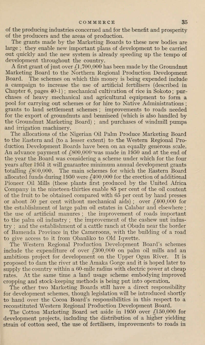 of the producing industries concerned and for the benefit and prosperity of the producers and the areas of production. The grants made by the Marketing Boards to these new bodies are large ; they enable new important plans of development to be carried out quickly and the new system is already speeding up the tempo of development throughout the country. A first grant of just over £1,700,000 has been made by the Groundnut Marketing Board to the Northern Regional Production Development Board. The schemes on which this money is being expended include a campaign to increase the use of artificial fertilisers (described in Chapter 6, pages 40-1); mechanical cultivation of rice in Sokoto; pur¬ chases of heavy mechanical and agricultural equipment to form a pool for carrying out schemes or for hire to Native Administrations ; grants to land settlement schemes ; improvements to roads needed for the export of groundnuts and benniseed (which is also handled by the Groundnut Marketing Board) ; and purchases of windmill pumps and irrigation machinery. The allocations of the Nigerian Oil Palm Produce Marketing Board to the Eastern and (to a lesser extent) to the Western Regional Pro¬ duction Development Boards have been on an equally generous scale. An advance payment of £800,000 *was made in 1950 and at the end of the year the Board was considering a scheme under which for the four years after 1951 it will guarantee minimum annual development grants totalling £800,000. The main schemes for which the Eastern Board allocated funds during 1950 were £400,000 for the erection of additional Pioneer Oil Mills (these plants first produced by the United Africa Company in the nineteen-thirties enable 85 per cent of the oil content of the fruit to be obtained compared with 65 per cent by hand presses or about 50 per cent without mechanical aids) ; over £400,000 for the establishment of large palm oil estates in Calabar and elsewhere ; the use of artificial manures ; the improvement of roads important to the palm oil industry ; the improvement of the cashew nut indus¬ try ; and the establishment of a cattle ranch at Obudu near the border of Bamenda Province in the Cameroons, with the building of a road, to give access to it from Obanliko to Old Iqwette. The Western Regional Production Development Board's schemes include the expenditure of over £300,000 on palm oil mills and an ambitious project for development on the Upper Ogun River. It is proposed to dam the river at the Amaka Gorge and it is hoped later to supply the country within a 60-mile radius with electric power at cheap rates. At the same time a land usage scheme embodying improved cropping and stock-keeping methods is being put into operation. The other two Marketing Boards still have a direct responsibility for development schemes, though legislation will be introduced shortly to hand over the Cocoa Board's responsibilities in this respect to a reconstituted Western Regional Production Development Board. The Cotton Marketing Board set aside in 1950 over £150,000 for development projects, including the distribution of a higher yielding strain of cotton seed, the use of fertilisers, improvements to roads in