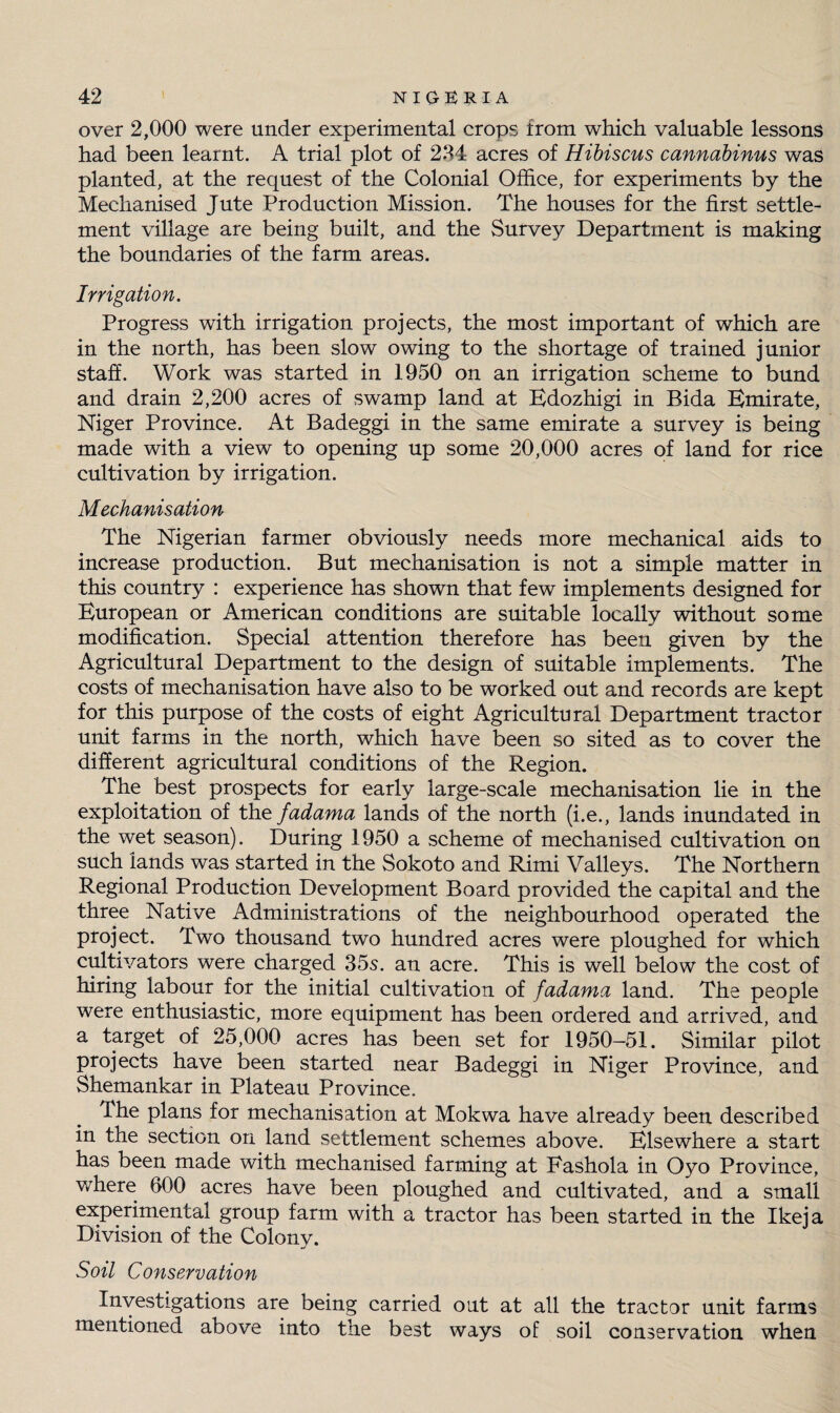 over 2,000 were under experimental crops from which valuable lessons had been learnt. A trial plot of 234 acres of Hibiscus cannabinus was planted, at the request of the Colonial Office, for experiments by the Mechanised Jute Production Mission. The houses for the first settle¬ ment village are being built, and the Survey Department is making the boundaries of the farm areas. Irrigation. Progress with irrigation projects, the most important of which are in the north, has been slow owing to the shortage of trained junior staff. Work was started in 1950 on an irrigation scheme to bund and drain 2,200 acres of swamp land at Edozhigi in Bida Emirate, Niger Province. At Badeggi in the same emirate a survey is being made with a view to opening up some 20,000 acres of land for rice cultivation by irrigation. Mechanisation The Nigerian farmer obviously needs more mechanical aids to increase production. But mechanisation is not a simple matter in this country : experience has shown that few implements designed for European or American conditions are suitable locally without some modification. Special attention therefore has been given by the Agricultural Department to the design of suitable implements. The costs of mechanisation have also to be worked out and records are kept for this purpose of the costs of eight Agricultural Department tractor unit farms in the north, which have been so sited as to cover the different agricultural conditions of the Region. The best prospects for early large-scale mechanisation lie in the exploitation of the fadarna lands of the north (i.e., lands inundated in the wet season). During 1950 a scheme of mechanised cultivation on such lands was started in the Sokoto and Rimi Valleys. The Northern Regional Production Development Board provided the capital and the three Native Administrations of the neighbourhood operated the project. Two thousand two hundred acres were ploughed for which cultivators were charged 35s. an acre. This is well below the cost of hiring labour for the initial cultivation of fadama land. The people were enthusiastic, more equipment has been ordered and arrived, and a target of 25,000 acres has been set for 1950-51. Similar pilot projects have been started near Badeggi in Niger Province, and Shemankar in Plateau Province. The plans for mechanisation at Mokwa have already been described in the section on land settlement schemes above. Elsewhere a start has been made with mechanised farming at Eashola in Oyo Province, where 600 acres have been ploughed and cultivated, and a small experimental group farm with a tractor has been started in the Ikeja Division of the Colony. Soil Conservation Investigations are being carried out at all the tractor unit farms mentioned above into the best ways of soil conservation when