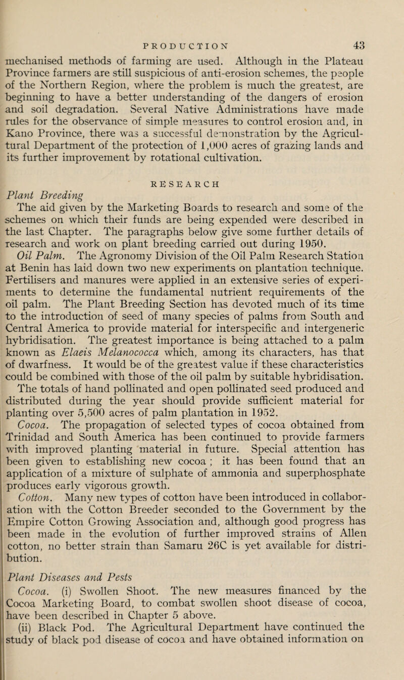 mechanised methods of farming are used. Although in the Plateau Province farmers are still suspicious of anti-erosion schemes, the people of the Northern Region, where the problem is much the greatest, are beginning to have a better understanding of the dangers of erosion and soil degradation. Several Native Administrations have made rules for the observance of simple measures to control erosion and, in Kano Province, there was a successful demonstration by the Agricul¬ tural Department of the protection of 1,000 acres of grazing lands and its further improvement by rotational cultivation. RESEARCH Plant Breeding The aid given by the Marketing Boards to research and some of the schemes on which their funds are being expended were described in the last Chapter. The paragraphs below give some further details of research and work on plant breeding carried out during 1950. Oil Palm. The Agronomy Division of the Oil Palm Research Station at Benin has laid down two new experiments on plantation technique. Fertilisers and manures were applied in an extensive series of experi¬ ments to determine the fundamental nutrient requirements of the oil palm. The Plant Breeding Section has devoted much of its time to the introduction of seed of many species of palms from South and Central America to provide material for interspecific and intergeneric hybridisation. The greatest importance is being attached to a palm known as Elaeis Melanococca which, among its characters, has that of dwarfness. It would be of the greatest value if these characteristics could be combined with those of the oil palm by suitable hybridisation. The totals of hand pollinated and open pollinated seed produced and distributed during the year should provide sufficient material for planting over 5,500 acres of palm plantation in 1952. Cocoa. The propagation of selected types of cocoa obtained from Trinidad and South America has been continued to provide farmers with improved planting material in future. Special attention has been given to establishing new cocoa ; it has been found that an application of a mixture of sulphate of ammonia and superphosphate produces early vigorous growth. Cotton. Many new types of cotton have been introduced in collabor¬ ation with the Cotton Breeder seconded to the Government by the Empire Cotton Growing Association and, although good progress has been made in the evolution of further improved strains of Allen cotton, no better strain than Samaru 26C is yet available for distri¬ bution. Plant Diseases and Pests Cocoa, (i) Swollen Shoot. The new measures financed by the Cocoa Marketing Board, to combat swollen shoot disease of cocoa, have been described in Chapter 5 above. (ii) Black Pod. The Agricultural Department have continued the study of black pod disease of cocoa and have obtained information on