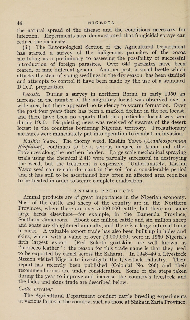the natural spread of the disease and the conditions necessary for infection. Experiments have demonstrated that fungicidal sprays can reduce the incidence. (iii) The Entomological Section of the Agricultural Department has started a survey of the indigenous parasites of the cocoa mealybug as a preliminary to assessing the possibility of successful introduction of foreign parasites. Over 640 parasites have been reared, of nine different genera. Another pest, a small beetle which attacks the stem of young seedlings in the dry season, has been studied and attempts to control it have been made by the use of a standard D.D.T. preparation. Locusts. During a survey in northern Bornu in early 1950 an increase in the number of the migratory locust was observed over a wide area, but there appeared no tendency to swarm formation. O'^er the past four years there has been a marked decline in the red locust, and there have been no reports that this particular locust was seen during 1950. Disquieting news was received of swarms of the desert locust in the countries bordering Nigerian territory. Precautionary measures were immediately put into operation to combat an invasion. Kashin Yawo. The thorny weed, Kashin Yawo (Acanthospermum Hispidum), continues to be a serious menace in Kano and other Provinces along the northern border. Earge scale mechanical spraying trials using the chemical 2.4D were partially successful in destroying the weed, but the treatment is expensive. Unfortunately, Kashin Yawo seed can remain dormant in the soil for a considerable period and it has still to be ascertained how often an affected area requires to be treated in order to secure complete eradication. ANIMAL PRODUCTS Animal products are of great importance in the Nigerian economy. Most of the cattle and sheep of the country are in the Northern Provinces, where there are over 5,000,000 cattle, but there are some large herds elsewhere—for example, in the Bamenda Province, Southern Cameroons. About one million cattle and six million sheep and goats are slaughtered annually, and there is a large internal trade in meat. A valuable export trade has also been built up in hides and skins, which, with a value of over £6,000,000, were in 1950 Nigeria’s fifth largest export. (Red Sokoto goatskins are well known as “morocco leather” ; the reason for this trade name is that they used to be exported by camel across the Sahara). In 1948-49 a Eivestock Mission visited Nigeria to investigate the Eivestock Industry. Their report has recently been published (Colonial No. 266) and their recommendations are under consideration. Some of the steps taken during the year to improve and increase the country’s livestock and the hides and skins trade are described below. Cattle breeding The Agricultural Department conduct cattle breeding experiments at various farms in the country, such as those at Shika in Zaria Province,