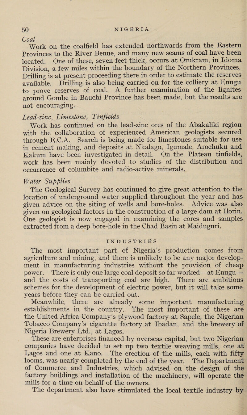 Coal Work on the coalfield has extended northwards from the Eastern Provinces to the River Benue, and many new seams of coal have been located. One of these, seven feet thick, occurs at Orukram, in Idoma Division, a few miles within the boundary of the Northern Provinces. Drilling is at present proceeding there in order to estimate the reserves available. Drilling is also being carried on for the colliery at Enugu to prove reserves of coal. A further examination of the lignites around Gombe in Bauchi Province has been made, but the results are not encouraging. Lead-zinc, Limestone, Tinfields Work has continued on the lead-zinc ores of the Abakaliki region with the collaboration of experienced American geologists secured through E.C.A. Search is being made for limestones suitable for use in cement making, and deposits at Nkalagu, Igumale, Arochuku and Kakum have been investigated in detail. On the Plateau tinfields, work has been mainly devoted to studies of the distribution and occurrence of columbite and radio-active minerals. Water Supplies The Geological Survey has continued to give great attention to the location of underground water supplied throughout the year and has given advice on the siting of wells and bore-holes. Advice was also given on geological factors in the construction of a large dam at Ilorin. One geologist is now engaged in examining the cores and samples extracted from a deep bore-hole in the Chad Basin at Maiduguri. INDUSTRIES The most important part of Nigeria’s production comes from agriculture and mining, and there is unlikely to be any major develop¬ ment in manufacturing industries without the provision of cheap power. There is only one large coal deposit so far worked—at Enugu— and the costs of transporting coal are high. There are ambitious schemes for the development of electric power, but it will take some years before they can be carried out. Meanwhile, there are already some important manufacturing establishments in the country. The most important of these are the United Africa Company’s plywood factory at Sapele, the Nigerian Tobacco Company’s cigarette factory at Ibadan, and the brewery of Nigeria Brewery Ltd., at Dagos. These are enterprises financed by overseas capital, but two Nigerian companies have decided to set up two textile weaving mills, one at Dagos and one at Kano. The erection of the mills, each with fifty looms, was nearly completed by the end of the year. The Department of Commerce and Industries, which advised on the design of the factory buildings and installation of the machinery, will operate the mills for a time on behalf of the owners. The department also have stimulated the local textile industry by