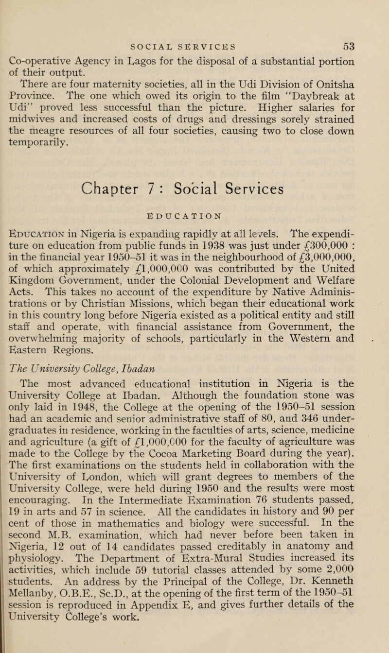 Co-operative Agency in Lagos for the disposal of a substantial portion of their output. There are four maternity societies, all in the Udi Division of Onitsha Province. The one which owed its origin to the film “Daybreak at Udi” proved less successful than the picture. Higher salaries for midwives and increased costs of drugs and dressings sorely strained the meagre resources of all four societies, causing two to close down temporarily. Chapter 7 : Social Services EDUCATION Education in Nigeria is expanding rapidly at all levels. The expendi¬ ture on education from public funds in 1938 was just under £300,000 : in the financial year 1950-51 it was in the neighbourhood of £3,000,000, of which approximately £1,000,000 was contributed by the United Kingdom Government, under the Colonial Development and Welfare Acts. This takes no account of the expenditure by Native Adminis¬ trations or by Christian Missions, which began their educational work in this country long before Nigeria existed as a political entity and still staff and operate, with financial assistance from Government, the overwhelming majority of schools, particularly in the Western and Eastern Regions. The University College, Ibadan The most advanced educational institution in Nigeria is the University College at Ibadan. Although the foundation stone was only laid in 1948, the College at the opening of the 1950-51 session had an academic and senior administrative staff of 80, and 346 under¬ graduates in residence, working in the faculties of arts, science, medicine and agriculture (a gift of £1,000,000 for the faculty of agriculture was made to the College by the Cocoa Marketing Board during the year). The first examinations on the students held in collaboration with the University of London, which will grant degrees to members of the University College, were held during 1950 and the results were most encouraging. In the Intermediate Examination 76 students passed, 19 in arts and 57 in science. All the candidates in history and 90 per cent of those in mathematics and biology were successful. In the second M.B. examination, which had never before been taken in Nigeria, 12 out of 14 candidates passed creditably in anatomy and physiology. The Department of Extra-Mural Studies increased its activities, which include 59 tutorial classes attended by some 2,000 students. An address by the Principal of the College, Dr. Kenneth Mellanby, O.B.E., Sc.D., at the opening of the first term of the 1950-51 session is reproduced in Appendix E, and gives further details of the University College’s work.