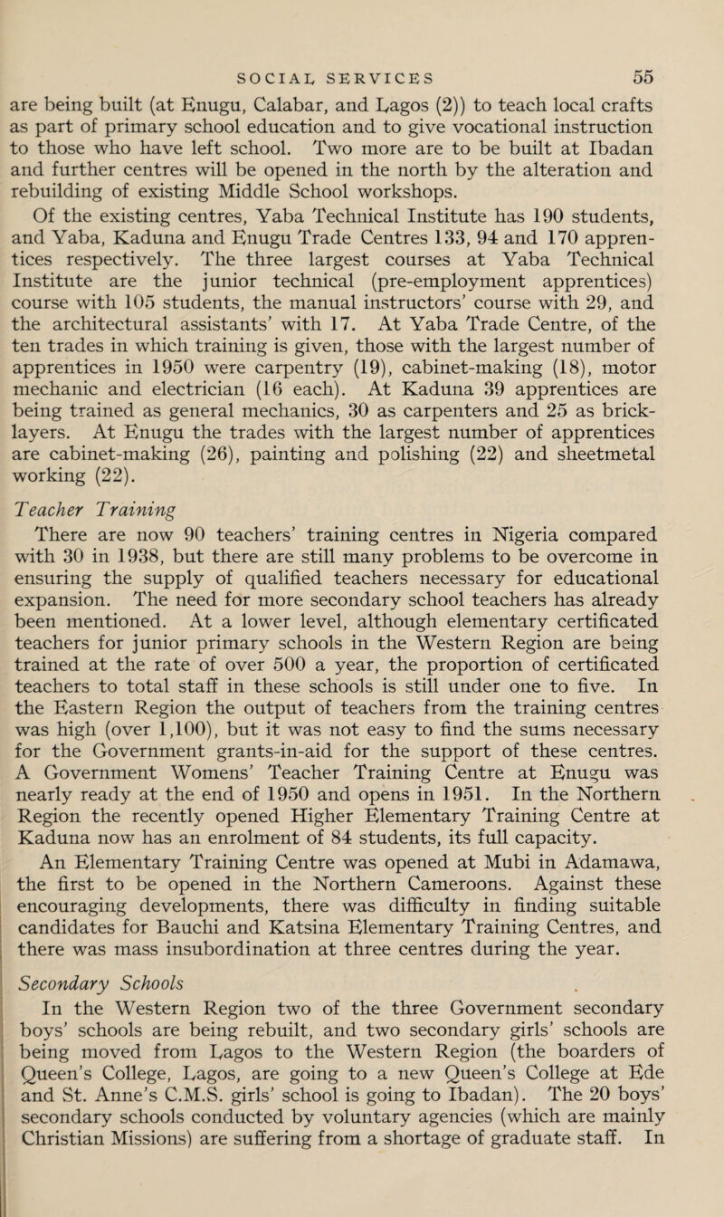 are being built (at Enugu, Calabar, and Lagos (2)) to teach local crafts as part of primary school education and to give vocational instruction to those who have left school. Two more are to be built at Ibadan and further centres will be opened in the north by the alteration and rebuilding of existing Middle School workshops. Of the existing centres, Yaba Technical Institute has 190 students, and Yaba, Kaduna and Enugu Trade Centres 133, 94 and 170 appren¬ tices respectively. The three largest courses at Yaba Technical Institute are the junior technical (pre-employment apprentices) course with 105 students, the manual instructors' course with 29, and the architectural assistants' with 17. At Yaba Trade Centre, of the ten trades in which training is given, those with the largest number of apprentices in 1950 were carpentry (19), cabinet-making (18), motor mechanic and electrician (16 each). At Kaduna 39 apprentices are being trained as general mechanics, 30 as carpenters and 25 as brick¬ layers. At Enugu the trades with the largest number of apprentices are cabinet-making (26), painting and polishing (22) and sheetmetal working (22). Teacher Training There are now 90 teachers’ training centres in Nigeria compared with 30 in 1938, but there are still many problems to be overcome in ensuring the supply of qualified teachers necessary for educational expansion. The need for more secondary school teachers has already been mentioned. At a lower level, although elementary certificated teachers for junior primary schools in the Western Region are being trained at the rate of over 500 a year, the proportion of certificated teachers to total staff in these schools is still under one to five. In the Eastern Region the output of teachers from the training centres was high (over 1,100), but it was not easy to find the sums necessary for the Government grants-in-aid for the support of these centres. A Government Womens' Teacher Training Centre at Enugu was nearly ready at the end of 1950 and opens in 1951. In the Northern Region the recently opened Higher Elementary Training Centre at Kaduna now has an enrolment of 84 students, its full capacity. An Elementary Training Centre was opened at Mubi in Adamawa, the first to be opened in the Northern Cameroons. Against these encouraging developments, there was difficulty in finding suitable candidates for Bauchi and Katsina Elementary Training Centres, and there was mass insubordination at three centres during the year. Secondary Schools In the Western Region two of the three Government secondary boys’ schools are being rebuilt, and two secondary girls’ schools are being moved from Lagos to the Western Region (the boarders of Queen’s College, Lagos, are going to a new Queen’s College at Ede and St. Anne’s C.M.S. girls’ school is going to Ibadan). The 20 boys’ secondary schools conducted by voluntary agencies (which are mainly Christian Missions) are suffering from a shortage of graduate staff. In