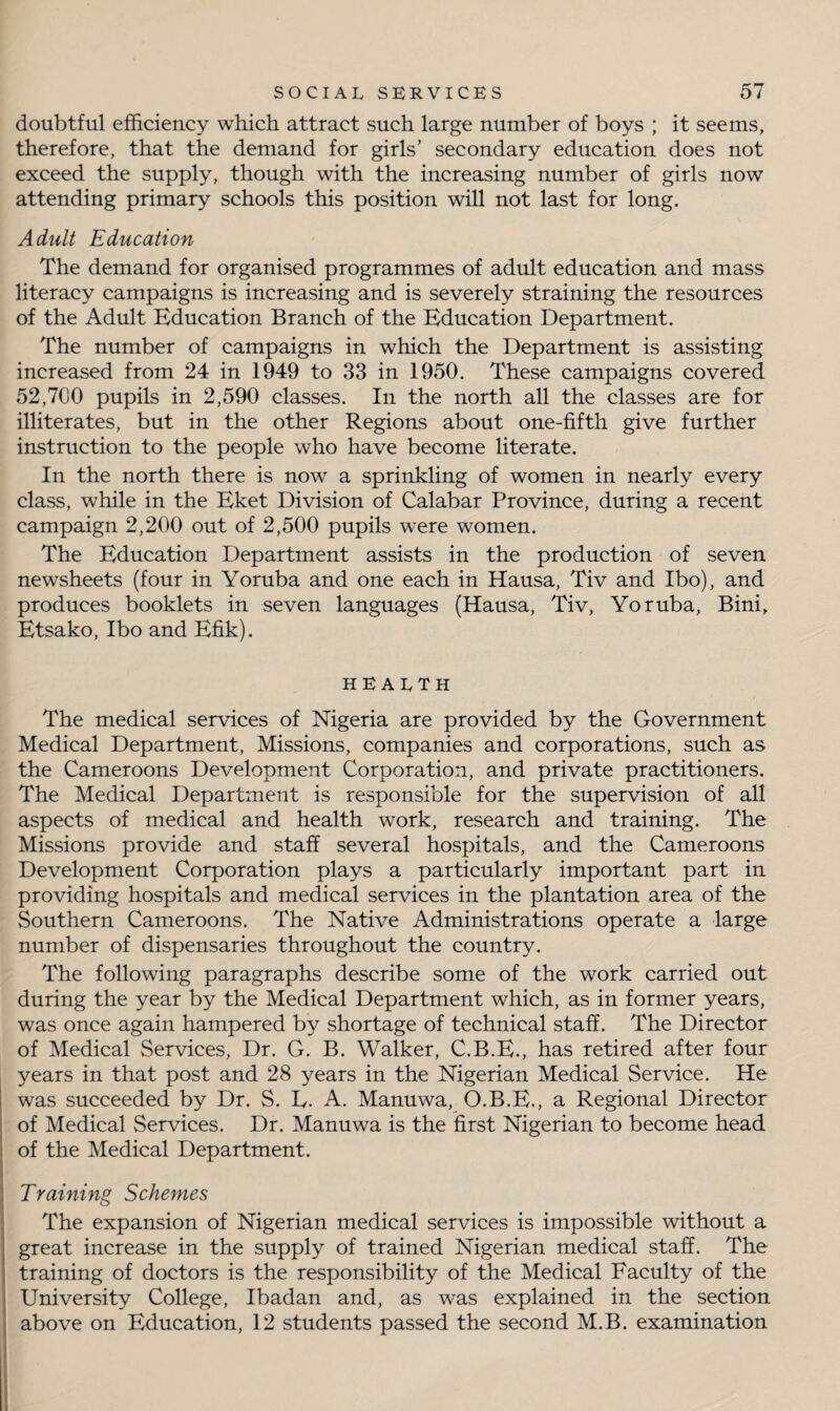 doubtful efficiency which attract such large number of boys ; it seems, therefore, that the demand for girls’ secondary education does not exceed the supply, though with the increasing number of girls now attending primary schools this position will not last for long. Adult Education The demand for organised programmes of adult education and mass literacy campaigns is increasing and is severely straining the resources of the Adult Education Branch of the Education Department. The number of campaigns in which the Department is assisting increased from 24 in 1949 to 33 in 1950. These campaigns covered 52,700 pupils in 2,590 classes. In the north all the classes are for illiterates, but in the other Regions about one-fifth give further instruction to the people who have become literate. In the north there is now a sprinkling of women in nearly every class, while in the Eket Division of Calabar Province, during a recent campaign 2,200 out of 2,500 pupils were women. The Education Department assists in the production of seven newsheets (four in Yoruba and one each in Hausa, Tiv and Ibo), and produces booklets in seven languages (Hausa, Tiv, Yoruba, Bini, Etsako, Ibo and Efik). health The medical services of Nigeria are provided by the Government Medical Department, Missions, companies and corporations, such as the Cameroons Development Corporation, and private practitioners. The Medical Department is responsible for the supervision of all aspects of medical and health work, research and training. The Missions provide and staff several hospitals, and the Cameroons Development Corporation plays a particularly important part in providing hospitals and medical services in the plantation area of the Southern Cameroons. The Native Administrations operate a large number of dispensaries throughout the country. The following paragraphs describe some of the work carried out during the year by the Medical Department which, as in former years, was once again hampered by shortage of technical staff. The Director of Medical Services, Dr. G. B. Walker, C.B.E., has retired after four years in that post and 28 years in the Nigerian Medical Service. He was succeeded by Dr. S. E. A. Manuwa, O.B.E., a Regional Director of Medical Services. Dr. Manuwa is the first Nigerian to become head of the Medical Department. Training Schemes The expansion of Nigerian medical services is impossible without a great increase in the supply of trained Nigerian medical staff. The training of doctors is the responsibility of the Medical Faculty of the University College, Ibadan and, as was explained in the section above on Education, 12 students passed the second M.B. examination