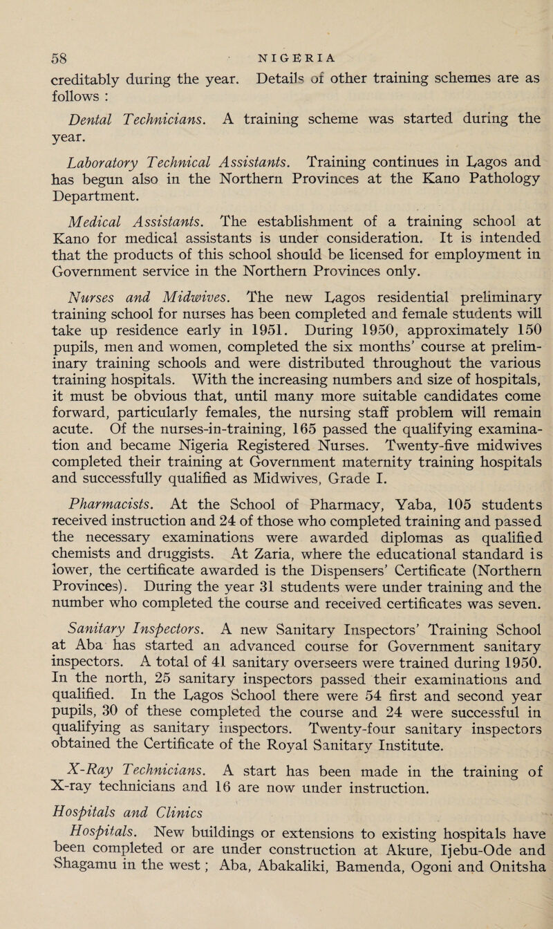 creditably during the year. Details of other training schemes are as follows : Dental Technicians. A training scheme was started during the year. Laboratory Technical Assistants. Training continues in Dagos and has begun also in the Northern Provinces at the Kano Pathology Department. Medical Assistants. The establishment of a training school at Kano for medical assistants is under consideration. It is intended that the products of this school should be licensed for employment in Government service in the Northern Provinces only. Nurses and Midwives. The new Dagos residential preliminary training school for nurses has been completed and female students will take up residence early in 1951. During 1950, approximately 150 pupils, men and women, completed the six months’ course at prelim¬ inary training schools and were distributed throughout the various training hospitals. With the increasing numbers and size of hospitals, it must be obvious that, until many more suitable candidates come forward, particularly females, the nursing staff problem will remain acute. Of the nurses-in-training, 165 passed the qualifying examina¬ tion and became Nigeria Registered Nurses. Twenty-five midwives completed their training at Government maternity training hospitals and successfully qualified as Midwives, Grade I. Pharmacists. At the School of Pharmacy, Yaba, 105 students received instruction and 24 of those who completed training and passed the necessary examinations were awarded diplomas as qualified chemists and druggists. At Zaria, where the educational standard is lower, the certificate awarded is the Dispensers’ Certificate (Northern Provinces). During the year 31 students were under training and the number who completed the course and received certificates was seven. Sanitary Inspectors. A new Sanitary Inspectors’ Training School at Aba has started an advanced course for Government sanitary inspectors. A total of 41 sanitary overseers were trained during 1950. In the north, 25 sanitary inspectors passed their examinations and qualified. In the Dagos School there were 54 first and second year pupils, 30 of these completed the course and 24 were successful in qualifying as sanitary inspectors. Twenty-four sanitary inspectors obtained the Certificate of the Royal Sanitary Institute. X-Ray Technicians. A start has been made in the training of X-ray technicians and 16 are now under instruction. Hospitals and Clinics Hospitals. New buildings or extensions to existing hospitals have been completed or are under construction at Akure, Ijebu-Ode and Shagamu in the west; Aba, Abakaliki, Bamenda, Ogoni and Onitsha