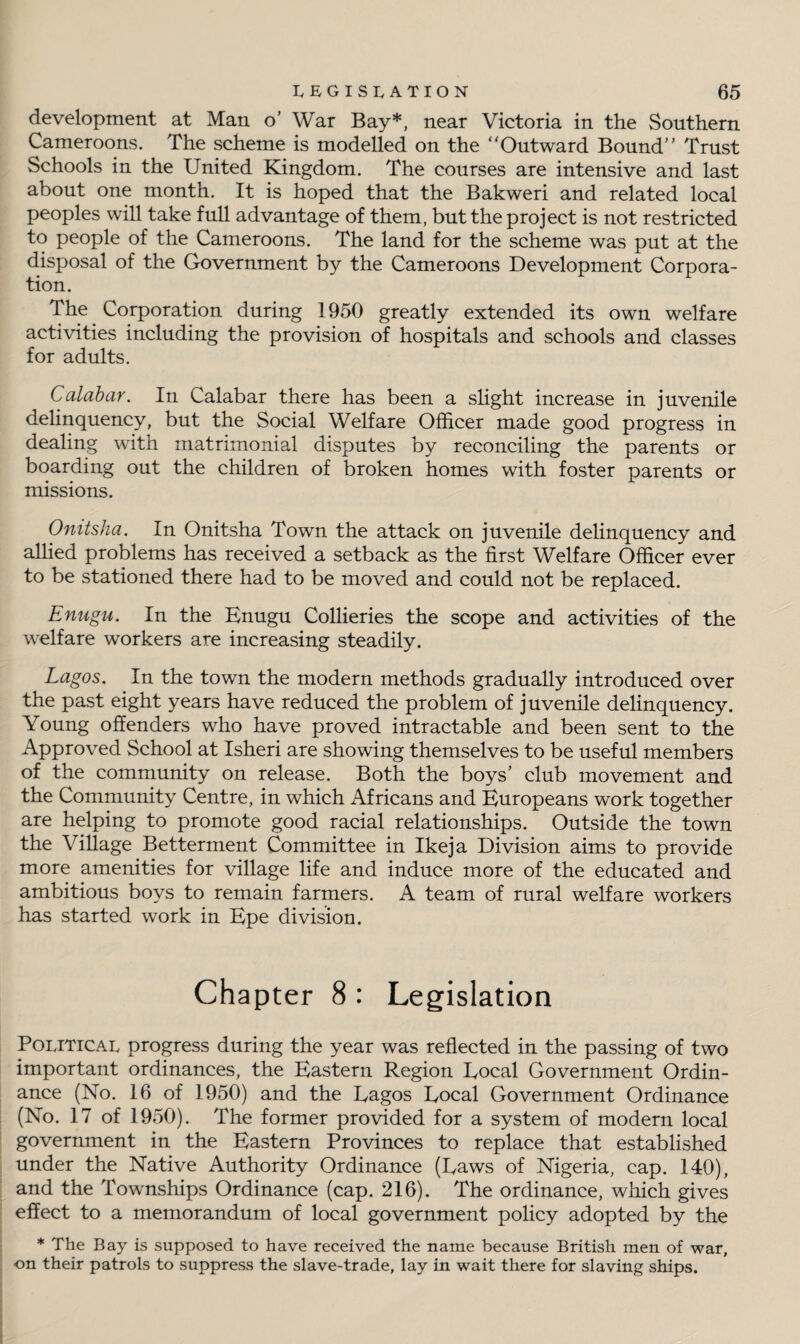 development at Man o’ War Bay*, near Victoria in the Southern Cameroons. The scheme is modelled on the ‘'Outward Bound” Trust Schools in the United Kingdom. The courses are intensive and last about one month. It is hoped that the Bakweri and related local peoples will take full advantage of them, but the project is not restricted to people of the Cameroons. The land for the scheme was put at the disposal of the Government by the Cameroons Development Corpora¬ tion. The Corporation during 1950 greatly extended its own welfare activities including the provision of hospitals and schools and classes for adults. Calabar. In Calabar there has been a slight increase in juvenile delinquency, but the Social Welfare Officer made good progress in dealing with matrimonial disputes by reconciling the parents or boarding out the children of broken homes with foster parents or missions. Onitsha. In Onitsha Town the attack on juvenile delinquency and allied problems has received a setback as the first Welfare Officer ever to be stationed there had to be moved and could not be replaced. Enugu. In the Enugu Collieries the scope and activities of the welfare workers are increasing steadily. Lagos. In the town the modern methods gradually introduced over the past eight years have reduced the problem of juvenile delinquency. Young offenders who have proved intractable and been sent to the Approved School at Isheri are showing themselves to be useful members of the community on release. Both the boys’ club movement and the Community Centre, in which Africans and Europeans work together are helping to promote good racial relationships. Outside the town the Village Betterment Committee in Ikeja Division aims to provide more amenities for village life and induce more of the educated and ambitious boys to remain farmers. A team of rural welfare workers has started work in Epe division. Chapter 8 : Legislation Political progress during the year was reflected in the passing of two important ordinances, the Eastern Region Eocal Government Ordin¬ ance (No. 16 of 1950) and the Eagos Eocal Government Ordinance (No. 17 of 1950). The former provided for a system of modern local government in the Eastern Provinces to replace that established under the Native Authority Ordinance (Eaws of Nigeria, cap. 140), and the Townships Ordinance (cap. 216). The ordinance, which gives effect to a memorandum of local government policy adopted by the * The Bay is supposed to have received the name because British men of war, on their patrols to suppress the slave-trade, lay in wait there for slaving ships.
