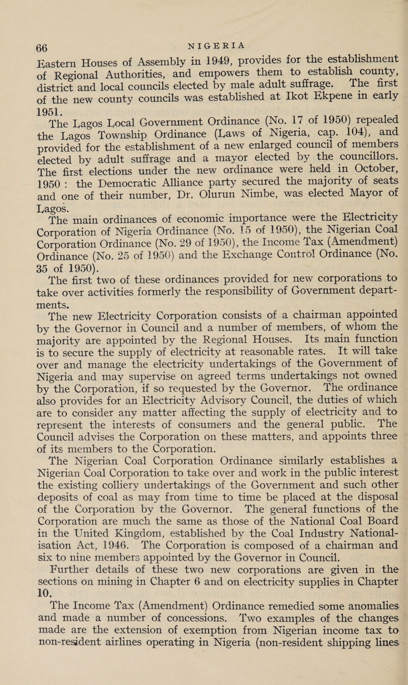 Eastern Houses of Assembly in 1949, provides for the establishment of Regional Authorities, and empowers them to establish county, district and local councils elected by male adult suffrage. The first of the new county councils was established at Ikot Ekpene in early The Eagos Local Government Ordinance (No. 17 of 1950) repealed the Lagos Township Ordinance (Laws of Nigeria, cap. 104), and provided for the establishment of a new enlarged council of members elected by adult suffrage and a mayor elected by the councillors. The first elections under the new ordinance were held in October, 1950 : the Democratic Alliance party secured the majority of seats and one of their number, Dr. Olurun Nimbe, was elected Mayor of Lagos. . . The main ordinances of economic importance were the Electricity Corporation of Nigeria Ordinance (No. 15 of 1950), the Nigerian Coal Corporation Ordinance (No. 29 of 1950), the Income Tax (Amendment) Ordinance (No. 25 of 1950) and the Exchange Control Ordinance (No. 35 of 1950). The first two of these ordinances provided for new corporations to take over activities formerly the responsibility of Government depart¬ ments. The new Electricity Corporation consists of a chairman appointed by the Governor in Council and a number of members, of whom the majority are appointed by the Regional Houses. Its main function is to secure the supply of electricity at reasonable rates. It will take over and manage the electricity undertakings of the Government of Nigeria and may supervise on agreed terms undertakings not owned by the Corporation, if so requested by the Governor. The ordinance also provides for an Electricity Advisory Council, the duties of which are to consider any matter affecting the supply of electricity and to represent the interests of consumers and the general public. The Council advises the Corporation on these matters, and appoints three of its members to the Corporation. The Nigerian Coal Corporation Ordinance similarly establishes a Nigerian Coal Corporation to take over and work in the public interest the existing colliery undertakings of the Government and such other deposits of coal as may from time to time be placed at the disposal of the Corporation by the Governor. The general functions of the Corporation are much the same as those of the National Coal Board in the United Kingdom, established by the Coal Industry National¬ isation Act, 1946. The Corporation is composed of a chairman and six to nine members appointed by the Governor in Council. Further details of these two new corporations are given in the sections on mining in Chapter 6 and on electricity supplies in Chapter 10. The Income Tax (Amendment) Ordinance remedied some anomalies and made a number of concessions. Two examples of the changes made are the extension of exemption from Nigerian income tax to non-resident airlines operating in Nigeria (non-resident shipping lines