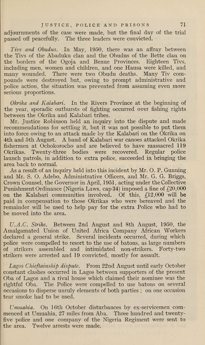 adjournments of the case were made, but the final day of the trial passed off peacefully. The three leaders were convicted. Tivs and Obudus. In May, 1950, there was an affray between the Tivs of the Abaduku clan and the Obudus of the Bette clan on the borders of the Ogoja and Benue Provinces. Eighteen Tivs, including men, women and children, and one Hausa were killed, and many wounded. There were two Obudu deaths. Many Tiv com¬ pounds were destroyed but, owing to prompt administrative and police action, the situation was prevented from assuming even more serious proportions. Okrika and Kalahari. In the Rivers Province at the beginning of the year, sporadic outbursts of fighting occurred over fishing rights between the Okrika and Kalahari tribes. Mr. Justice Robinson held an inquiry into the dispute and made recommendations for settling it, but it was not possible to put them into force owing to an attack made by the Kalahari on the Okrika on 4th and 5th August. A band of Kalahari war canoes attacked Okrika fishermen at Ochokorocho and are believed to have massacred 119 Okrikas. Twenty-three bodies were recovered. Regular police launch patrols, in addition to extra police, succeeded in bringing the area back to normal. As a result of an inquiry held into this incident by Mr. O. P. Gunning and Mr. S. O. Adebo, Administrative Officers, and Mr. G. G. Briggs, Crown Counsel, the Governor in April, 1951, acting under the Collective Punishment Ordinance (Nigeria Laws, cap 34) imposed a fine of £20,000 on the Kalahari communities involved. Of this, £12,000 will be paid in compensation to those Okrikas who were bereaved and the remainder will be used to help pay for the extra Police who had to be moved into the area. U.A.C. Strike. Between 2nd August and 8th August, 1950, the Amalgamated Union of United Africa Company African Workers declared a general strike. Several incidents occurred, during which police were compelled to resort to the use of batons, as large numbers of strikers assembled and intimidated non-strikers. Forty-two strikers were arrested and 19 convicted, mostly for assault. Lagos Chieftainship dispute. From 22nd August until early October constant clashes occurred in Lagos between supporters of the present Oba of Lagos and a rival house which claimed their nominee was the rightful Oba. The Police were compelled to use batons on several occasions to disperse unruly elements of both parties ; on one occasion tear smoke had to be used. Umuahia. On 16th October disturbances by ex-servicemen com¬ menced at Umuahia, 27 miles from Aba. Three hundred and twenty - five police and one company of the Nigeria Regiment were sent to the area. Twelve arrests were made.