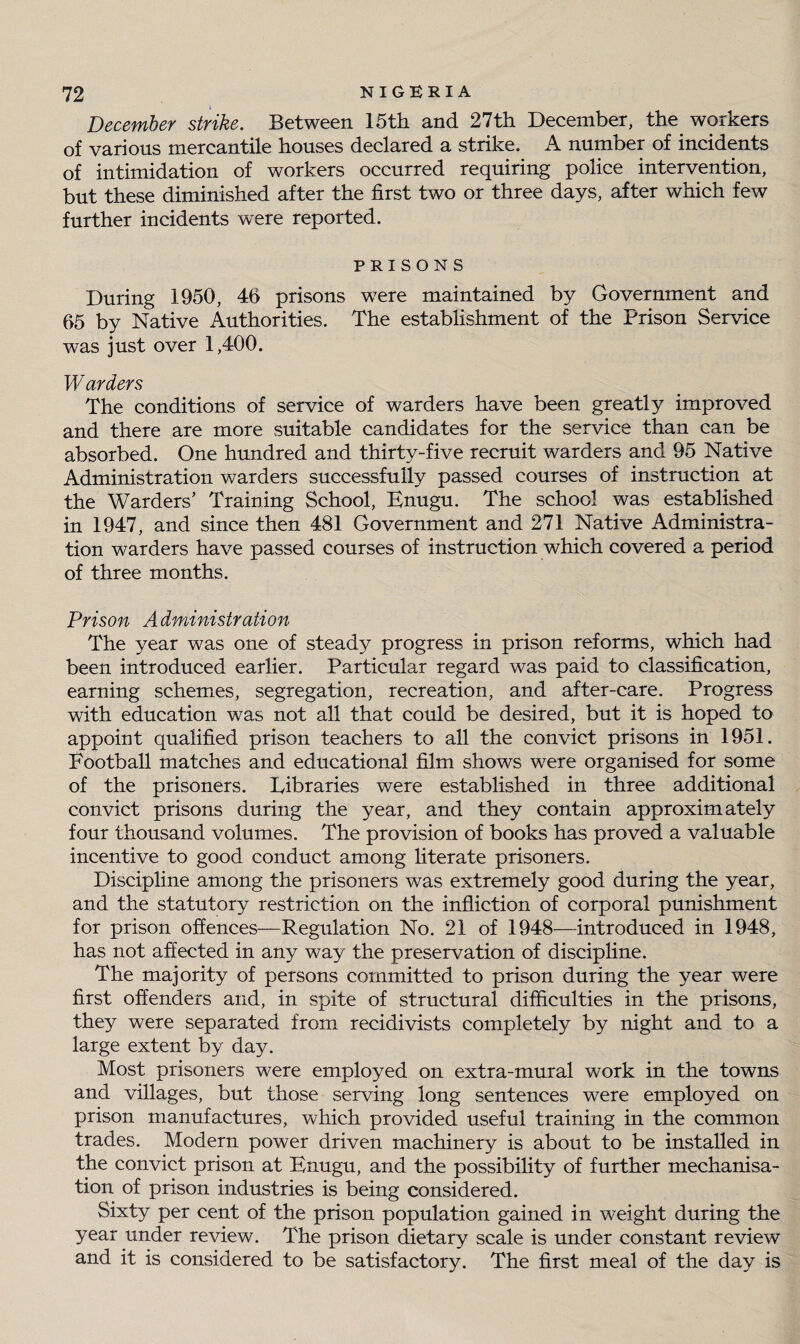 December strike. Between 15th and 27th December, the workers of various mercantile houses declared a strike. A number of incidents of intimidation of workers occurred requiring police intervention, but these diminished after the first two or three days, after which few further incidents were reported. PRISONS During 1950, 46 prisons were maintained by Government and 65 by Native Authorities. The establishment of the Prison Service was just over 1,400. W arders The conditions of service of warders have been greatly improved and there are more suitable candidates for the service than can be absorbed. One hundred and thirty-five recruit warders and 95 Native Administration warders successfully passed courses of instruction at the Warders’ Training School, Enugu. The school was established in 1947, and since then 481 Government and 271 Native Administra¬ tion warders have passed courses of instruction which covered a period of three months. Prison Administration The year was one of steady progress in prison reforms, which had been introduced earlier. Particular regard was paid to classification, earning schemes, segregation, recreation, and after-care. Progress with education was not all that could be desired, but it is hoped to appoint qualified prison teachers to all the convict prisons in 1951. Football matches and educational film shows were organised for some of the prisoners. Eibraries were established in three additional convict prisons during the year, and they contain approximately four thousand volumes. The provision of books has proved a valuable incentive to good conduct among literate prisoners. Discipline among the prisoners was extremely good during the year, and the statutory restriction on the infliction of corporal punishment for prison offences—Regulation No. 21 of 1948—introduced in 1948, has not affected in any way the preservation of discipline. The majority of persons committed to prison during the year were first offenders and, in spite of structural difficulties in the prisons, they were separated from recidivists completely by night and to a large extent by day. Most prisoners were employed on extra-mural work in the towns and villages, but those serving long sentences were employed on prison manufactures, which provided useful training in the common trades. Modern power driven machinery is about to be installed in the convict prison at Enugu, and the possibility of further mechanisa¬ tion of prison industries is being considered. Sixty per cent of the prison population gained in weight during the year under review. The prison dietary scale is under constant review and it is considered to be satisfactory. The first meal of the day is