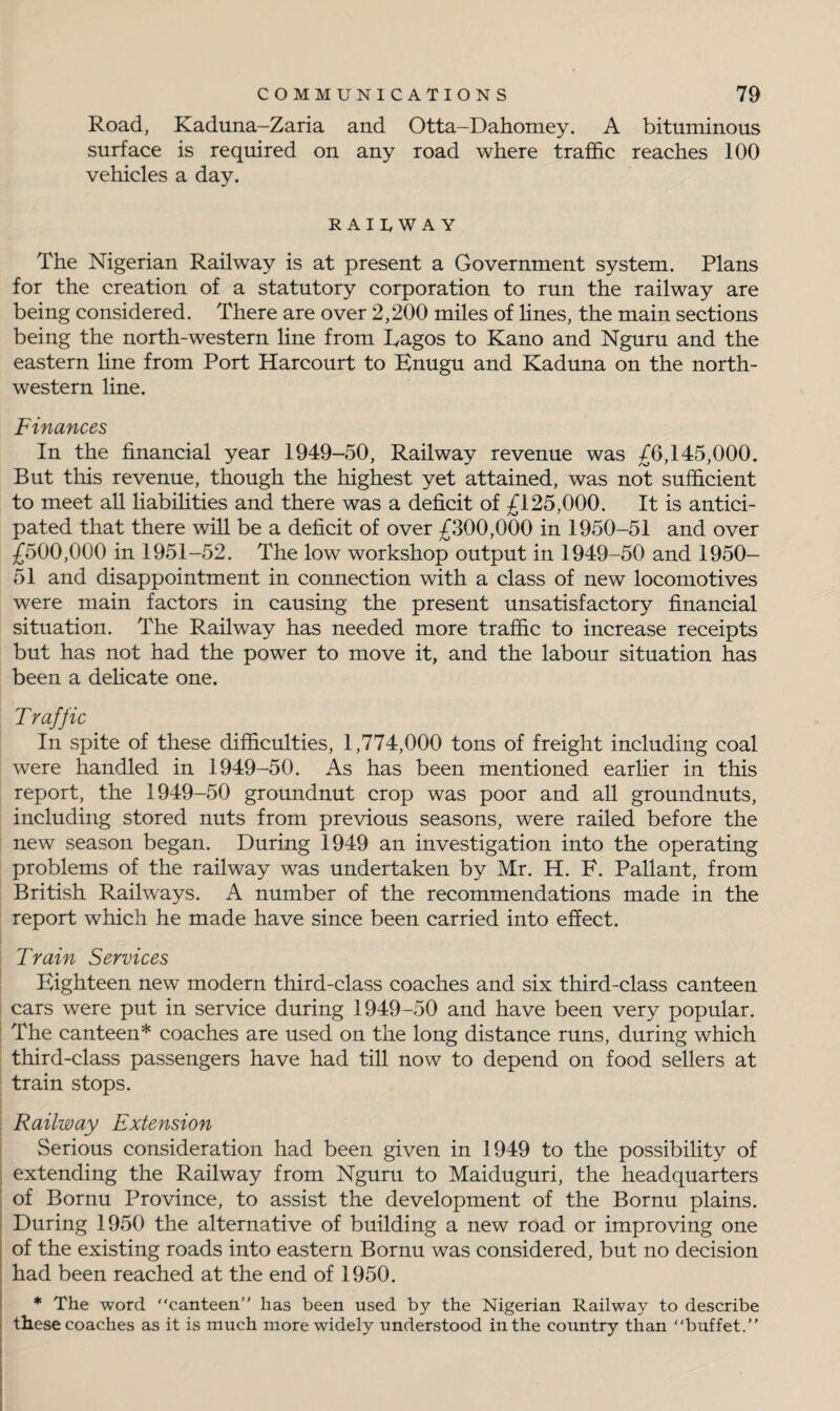 Road, Kaduna-Zaria and Otta-Dahomey. A bituminous surface is required on any road where traffic reaches 100 vehicles a day. RAILWAY The Nigerian Railway is at present a Government system. Plans for the creation of a statutory corporation to run the railway are being considered. There are over 2,200 miles of lines, the main sections being the north-western line from Eagos to Kano and Nguru and the eastern line from Port Harcourt to Enugu and Kaduna on the north¬ western line. Finances In the financial year 1949-50, Railway revenue was £6,145,000. But this revenue, though the highest yet attained, was not sufficient to meet all liabilities and there was a deficit of £125,000. It is antici¬ pated that there will be a deficit of over £300,000 in 1950-51 and over £500,000 in 1951-52. The low workshop output in 1949-50 and 1950- 51 and disappointment in connection with a class of new locomotives were main factors in causing the present unsatisfactory financial situation. The Railway has needed more traffic to increase receipts but has not had the power to move it, and the labour situation has been a delicate one. Traffic In spite of these difficulties, 1,774,000 tons of freight including coal were handled in 1949-50. As has been mentioned earlier in this report, the 1949-50 groundnut crop was poor and all groundnuts, including stored nuts from previous seasons, were railed before the new season began. During 1949 an investigation into the operating problems of the railway was undertaken by Mr. H. F. Pallant, from British Railways. A number of the recommendations made in the report which he made have since been carried into effect. Train Services Eighteen new modern third-class coaches and six third-class canteen cars were put in service during 1949-50 and have been very popular. The canteen* coaches are used on the long distance runs, during which third-class passengers have had till now to depend on food sellers at train stops. Railway Extension Serious consideration had been given in 1949 to the possibility of extending the Railway from Nguru to Maiduguri, the headquarters of Bornu Province, to assist the development of the Bornu plains. During 1950 the alternative of building a new road or improving one of the existing roads into eastern Bornu was considered, but no decision had been reached at the end of 1950. * The word “canteen’' has been used by the Nigerian Railway to describe these coaches as it is much more widely understood in the country than “buffet.”