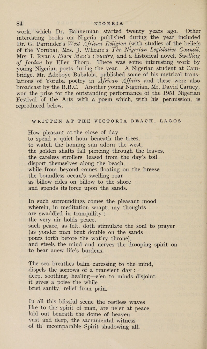 work, which Dr. Bannerman started twenty years ago. Other interesting books on Nigeria published during the year included Dr. G. Parrinder’s West African Religion (with studies of the beliefs of the Yoruba), Mrs. J. Wheare’s The Nigerian Legislative Council, Mrs. I. Ryan's Black Mans Country, and a historical novel, Swelling of for dan by Ellen Thorp. There was some interesting work by young Nigerian poets during the year. A Nigerian student at Cam¬ bridge, Mr. Adeboye Babalola, published some of his metrical trans¬ lations of Yoruba poetry in African Affairs and these were also broadcast by the B.B.C. Another young Nigerian, Mr. David Carney, won the prize for the outstanding performance of the 1951 Nigerian Festival of the Arts with a poem which, with his permission, is reproduced below. WRITTEN AT THE VICTORIA BEACH, EAGOS How pleasant at the close of day to spend a quiet hour beneath the trees, to watch the homing sun adorn the west, the golden shafts fall piercing through the leaves, the careless strollers leased from the day's toil disport themselves along the beach, while from beyond comes floating on the breeze the boundless ocean's swelling roar as billow rides on billow to the shore and spends its force upon the sands. In such surroundings comes the pleasant mood wherein, in meditation wrapt, my thoughts are swaddled in tranquility : the very air holds peace, such peace, as felt, doth stimulate the soul to prayer (as yonder man bent double on the sands pours forth before the wat’ry throne), and steels the mind and nerves the drooping spirit on to bear anew life’s burdens. The sea breathes balm caressing to the mind, dispels the sorrows of a transient day : deep, soothing, healing—e’en to minds disjoint it gives a poise the while brief sanity, relief from pain. In all this blissful scene the restless waves like to the spirit of man, are ne’er at peace, laid out beneath the dome of heaven vast and deep, the sacramental witness of th' incomparable Spirit shadowing all.