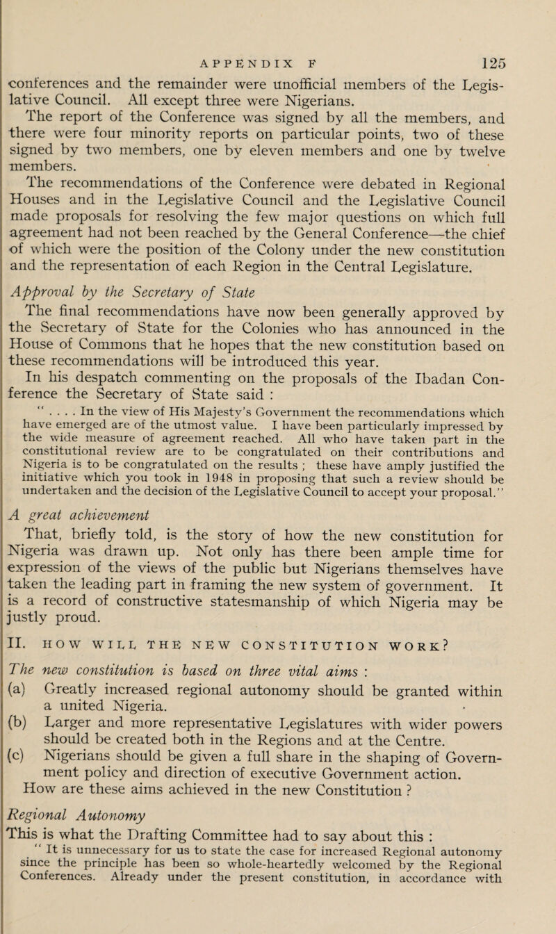 conferences and the remainder were unofficial members of the Legis¬ lative Council. All except three were Nigerians. The report of the Conference was signed by all the members, and there were four minority reports on particular points, two of these signed by two members, one by eleven members and one by twelve members. The recommendations of the Conference were debated in Regional Houses and in the Legislative Council and the Legislative Council made proposals for resolving the few major questions on which full agreement had not been reached by the General Conference—the chief of which were the position of the Colony under the new constitution and the representation of each Region in the Central Legislature. Approval by the Secretary of State The final recommendations have now been generally approved by the Secretary of State for the Colonies who has announced in the House of Commons that he hopes that the new constitution based on these recommendations will be introduced this year. In his despatch commenting on the proposals of the Ibadan Con¬ ference the Secretary of State said : “ In the view of His Majesty’s Government the recommendations which have emerged are of the utmost value. I have been particularly impressed by the wide measure of agreement reached. All who have taken part in the constitutional review are to be congratulated on their contributions and Nigeria is to be congratulated on the results ; these have amply justified the initiative which you took in 1948 in proposing that such a review should be undertaken and the decision of the Legislative Council to accept your proposal.” A great achievement That, briefly told, is the story of how the new constitution for Nigeria was drawn up. Not only has there been ample time for expression of the views of the public but Nigerians themselves have taken the leading part in framing the new system of government. It is a record of constructive statesmanship of which Nigeria may be justly proud. II. HOW WILE THE NEW CONSTITUTION WORK? The new constitution is based on three vital aims : (a) Greatly increased regional autonomy should be granted within a united Nigeria. (b) Larger and more representative Legislatures with wider powers should be created both in the Regions and at the Centre. (c) Nigerians should be given a full share in the shaping of Govern¬ ment policy and direction of executive Government action. How are these aims achieved in the new Constitution ? Regional Autonomy This is what the Drafting Committee had to say about this : It is unnecessary for us to state the case for increased Regional autonomy since the principle has been so whole-heartedly welcomed by the Regional Conferences. Already under the present constitution, in accordance with