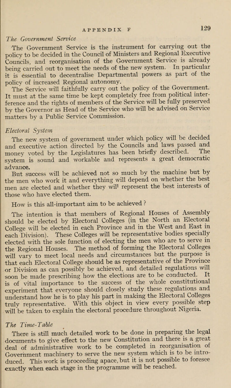 The Government Service The Government Service is the instrument for carrying out the policy to be decided in the Council of Ministers and Regional Executive Councils, and reorganisation of the Government Service is already being carried out to meet the needs of the new system. In particular it is essential to decentralise Departmental powers as part of the policy of increased Regional autonomy. The Service will faithfully carry out the policy of the Government. It must at the same time be kept completely free from political inter¬ ference and the rights of members of the Service will be fully preserved by the Governor as Head of the Service who will be advised on Service matters by a Public Service Commission. Electoral System The new system of government under which policy will be decided and executive action directed by the Councils and laws passed and money voted by the Legislatures has been briefly described. The system is sound and workable and represents a great democratic advance. But success will be achieved not so much by the machine but by the men who work it and everything will depend on whether the best men are elected and whether they wil1 represent the best interests of those who have elected them. How is this all-important aim to be achieved ? The intention is that members of Regional Houses of Assembly should be elected by Electoral Colleges (in the North an Electoral College will be elected in each Province and in the W est and East in each Division). These Colleges will be representative bodies specially elected with the sole function of electing the men who are to serve in the Regional Houses. The method of forming the Electoral Colleges will vary to meet local needs and circumstances but the purpose is that each Electoral College should be as representative of the Province or Division as can possibly be achieved, and detailed regulations will soon be made prescribing how the elections are to be conducted. It is of vital importance to the success of the whole constitutional experiment that everyone should closely study these regulations and understand how he is to play his part in making the Electoral Colleges truly representative. With this object in view every possible step will be taken to explain the electoral procedure throughout Nigeria. The Time-Table There is still much detailed work to be done in preparing the legal documents to give effect to the new Constitution and there is a great deal of administrative work to be completed in reorganisation of Government machinery to serve the new system which is to be intro¬ duced. This work is proceeding apace, but it is not possible to foresee exactly when each stage in the programme will be reached.