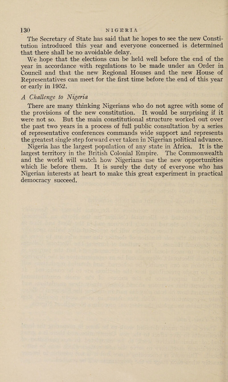 The Secretary of State has said that he hopes to see the new Consti¬ tution introduced this year and everyone concerned is determined that there shall be no avoidable delay. We hope that the elections can be held well before the end of the year in accordance with regulations to be made under an Order in Council and that the new Regional Houses and the new House of Representatives can meet for the first time before the end of this year or early in 1952. A Challenge to Nigeria There are many thinking Nigerians who do not agree with some of the provisions of the new constitution. It would be surprising if it were not so. But the main constitutional structure worked out over the past two years in a process of full public consultation by a series of representative conferences commands wide support and represents the greatest single step forward ever taken in Nigerian political advance. Nigeria has the largest population of any state in Africa. It is the largest territory in the British Colonial Bmpire. The Commonwealth and the world will watch how Nigerians use the new opportunities which lie before them. It is surely the duty of everyone who has Nigerian interests at heart to make this great experiment in practical democracy succeed.