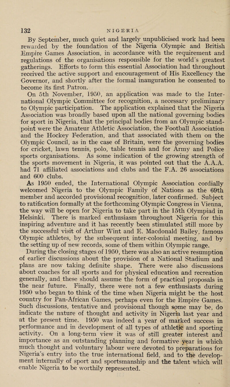 By September, much quiet and largely unpublicised work had been rewarded by the foundation of the Nigeria Olympic and British Empire Games Association, in accordance with the requirement and regulations of the organisations responsible for the world's greatest gatherings. Efforts to form this essential Association had throughout received the active support and encouragement of His Excellency the Governor, and shortly after the formal inauguration he consented to become its first Patron. On 5th November, 1950, an application was made to the Inter¬ national Olympic Committee for recognition, a necessary preliminary to Olympic participation. The application explained that the Nigeria Association was broadly based upon all the national governing bodies for sport in Nigeria, that the principal bodies from an Olympic stand¬ point were the Amateur Athletic Association, the Football Association and the Hockey Federation, and that associated with them on the Olympic Council, as in the case of Britain, were the governing bodies for cricket, lawn tennis, polo, table tennis and for Army and Police sports organisations. As some indication of the growing strength of the sports movement in Nigeria, it was pointed out that the A.A.A. had 71 affiliated associations and clubs and the F.A. 26 associations and 600 clubs. As 1950 ended, the International Olympic Association cordially welcomed Nigeria to the Olympic Family of Nations as the 69th member and accorded provisional recognition, later confirmed. Subject to ratification formally at the forthcoming Olympic Congress in Vienna, the way will be open for Nigeria to take part in the 15th Olympiad in Helsinki. There is marked enthusiasm throughout Nigeria for this inspiring adventure and it has recently been stimulated still more by the successful visit of Arthur Wint and E. Macdonald Bailey, famous Olympic athletes, by the subsequent inter-colonial meeting, and by the setting up of new records, some of them within Olympic range. During the closing stages of 1950, there was also an active resumption of earlier discussions about the provision of a National Stadium and plans are now taking definite shape. There were also discussions about coaches for all sports and for physical education and recreation generally, and these should assume the form of practical proposals in the near future. Finally, there were not a few enthusiasts during 1950 who began to think of the time when Nigeria might be the host country for Pan-African Games, perhaps even for the Empire Games. Such discussions, tentative and provisional though some may be, do indicate the nature of thought and activity in Nigeria last year and at the present time. 1950 was indeed a year of marked success in performance and in development of all types of athletic and sporting activity. On a long-term view it was of still greater interest and importance as an outstanding planning and formative year in which much thought and voluntary labour were devoted to preparations for Nigeria’s entry into the true international field, and to the develop¬ ment internally of sport and sportsmanship and the talent which will enable Nigeria to be worthily represented.