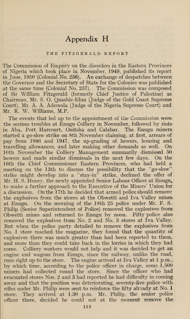 THE FITZGERALD REPORT The Commission of Enquiry on the disorders in the Eastern Provinces of Nigeria which took place in November, 1949, published its report in June, 1950 (Colonial No. 256). An exchange of despatches between the Governor and the Secretary of State for the Colonies was published at the same time (Colonial No. 257). The Commission was composed of Sir William Fitzgerald (formerly Chief Justice of Palestine) as Chairman, Mr. S. O. Quashie-Idun (Judge of the Gold Coast Supreme Court), Mr. A. A. Ademola (Judge of the Nigeria Supreme Court) and Mr. R. W. Williams, M.P. The events that led up to the appointment of the Commission were the serious troubles at Enugu Colliery in November, followed by riots in Aba, Port Harcourt, Onitsha and Calabar. The Enugu miners started a go-slow strike on 8th November claiming, at first, arrears of pay from 1946 and 1947, the up-grading of hewers, housing and travelling allowances, and later making other demands as well. On 10th November the Colliery Management summarily dismissed 50 hewers and made similar dismissals in the next few days. On the 16th the Chief Commissioner Eastern Provinces, who had held a meeting on the 13th to discuss the possibility that the “go-slow” strike might develop into a “stay-in” strike, declined the offer of Mr. H. S. Honey, the newly appointed Senior Eabour Officer at Enugu, to make a further approach to the Executive of the Miners’ Union for a discussion. On the 17th he decided that armed police should remove the explosives from the stores at the Obwetti and Iva Valley mines at Enugu. On the morning of the 18th 25 police under Mr. F. S. Philip (Senior Superintendent of Police) removed the explosives from Obwetti mines and returned to Enugu by noon. Fifty police also- removed the explosives from No. 2 and No. 3 stores at Iva Valley.. But when the police party detailed to remove the explosives from No. 1 store reached the magazine, they found that the quantity of explosives there was much greater than had been reported to them, and more than they could take back in the lorries in which they had come. Colliery workers would not help and it was decided to get an engine and wagons from Enugu, since the railway, unlike the road, runs right up to the store. The engine arrived at Iva Valley at 1 p.m., by which time, according to the police officer in charge, some 1,500 miners had collected round the store. Since the officer who had evacuated stores Nos. 2 and 3 had reported he had difficulty in coming away and that the position was deteriorating, seventy-five police with rifles under Mr. Philip were sent to reinforce the fifty already at No. 1 store. They arrived at 1.30 p.m. Mr. Philip, the senior police officer there, decided he could not at the moment remove the