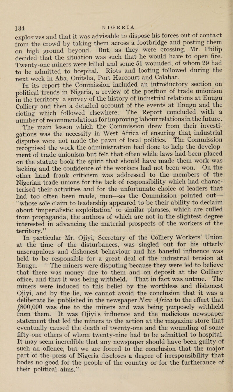 explosives and that it W3.S advisable to dispose liis forces out of contact from the crowd by taking them across a footbridge and posting them on high ground beyond. But, as they were crossing, Mr. Philip decided that the situation was such that he would have to open fire. Twenty-one miners were killed and some 51 wounded, of whom 29 had to be admitted to hospital. Riots and looting followed during the next week in Aba, Onitsha, Port Harcourt and Calabar. In its report the Commission included an introductory section on political trends in Nigeria, a review of the position of trade unionism in the territory, a survey of the history of industrial relations at Enugu Colliery and then a detailed account of the events at Enugu and the rioting which followed elsewhere. The Report concluded with a number of recommendations for improving labour relations in the future. The main lesson which the Commission drew from their investi¬ gations was the necessity in West Africa of ensuring tha.% industrial disputes were not made the pawn of local politics. The Commission recognised the work the administration had done to help the develop¬ ment of trade unionism but felt that often while laws had been placed on the statute book the spirit that should have mad^ them work was lacking and the confidence of the workers had not been won. On the other hand frank criticism was addressed to the members of the Nigerian trade unions for the lack of responsibility which had charac¬ terised their activities and for the unfortunate choice of leaders that had too often been made, men—as the Commission pointed out— “whose sole claim to leadership appeared to be their ability to declaim about ‘imperialistic exploitation’ or similar phrases, which are culled from propaganda, the authors of which are not in the slightest degree interested in advancing the material prospects of the workers of the territory.” In particular Mr. Ojiyi, Secretary of the Colliery Workers’ Union at the time of the disturbances, was singled out for his utterly unscrupulous and dishonest behaviour and his baneful influence was held to be responsible for a great deal of the industrial tension at Enugu. “ The miners were disputing because they were led to believe that there was money due to them and on deposit at the Colliery office, and that it was being withheld. That in fact was untrue. The miners were induced to this belief by the worthless and dishonest Ojiyi, and by the lie, we cannot avoid the conclusion that it was a deliberate lie, published in the newspaper New Africa to the effect that £800,000 was due to the miners and was being purposely withheld from them. It was Ojiyi’s influence and the malicious newspaper statement that led the miners to the action at the magazine store that eventually caused the death of twenty-one and the wounding of some fifty-one others of whom twenty-nine had to be admitted to hospital. It may seem incredible that any newspaper should have been guilty of such an offence, but we are forced to the conclusion that the major part of the press of Nigeria discloses a degree of irresponsibility that bodes no good for the people of the country or for the furtherance of their political aims.”