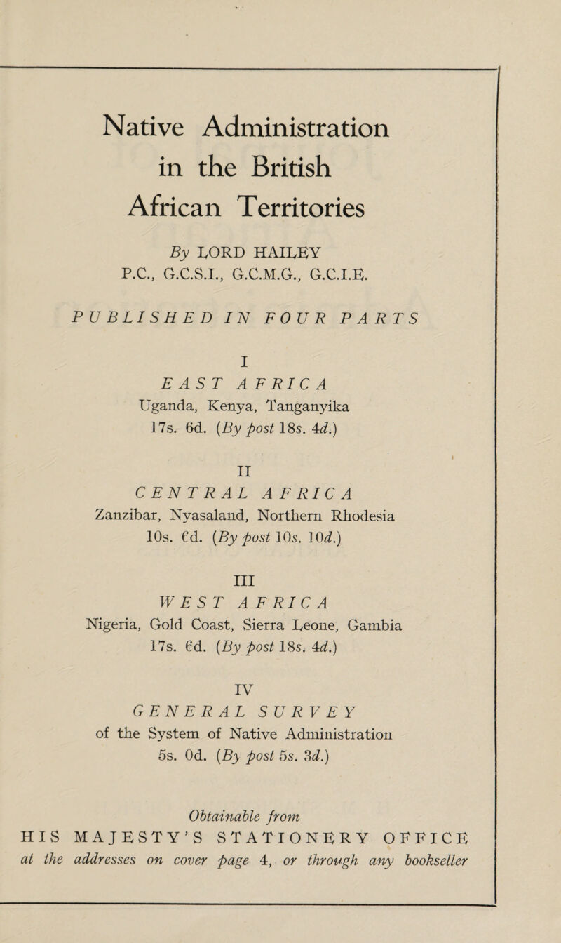 Native Administration in the British African Territories By LORD HAILEY P.C., G.C.S.I., G.C.M.G., G.C.I.E. PUBLISHED IN FOUR PARTS I EAST AF RICA Uganda, Kenya, Tanganyika 17s. 6d. {By post 18s. 4i.) II CENTRAL A F RIC A Zanzibar, Nyasaland, Northern Rhodesia 10s. €d. {By post IQs. 10^.) III WEST A F RIC A Nigeria, Gold Coast, Sierra Eeone, Gambia 17s. 6d. {By post 18s, 4d.) IV GENERAL SURVEY of the System of Native Administration 5s. Od. {By post 5s. 3^.) Obtainable from HIS MAJESTY’S STATIONERY OFFICE at the addresses on cover page 4, or through any bookseller