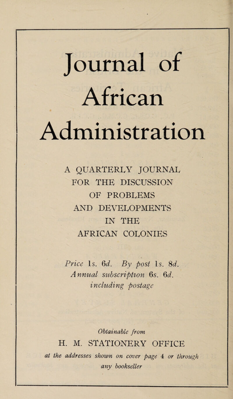 Journal of African Administration A QUARTERLY JOURNAL FOR THE DISCUSSION OF PROBLEMS AND DEVELOPMENTS IN THE AFRICAN COLONIES Price Is. 6d. By post Is. 8d. Annual subscription 6s. 6d. including postage Obtainable from H. M. STATIONERY OFFICE at the addresses shown on cover page 4 or through any bookseller