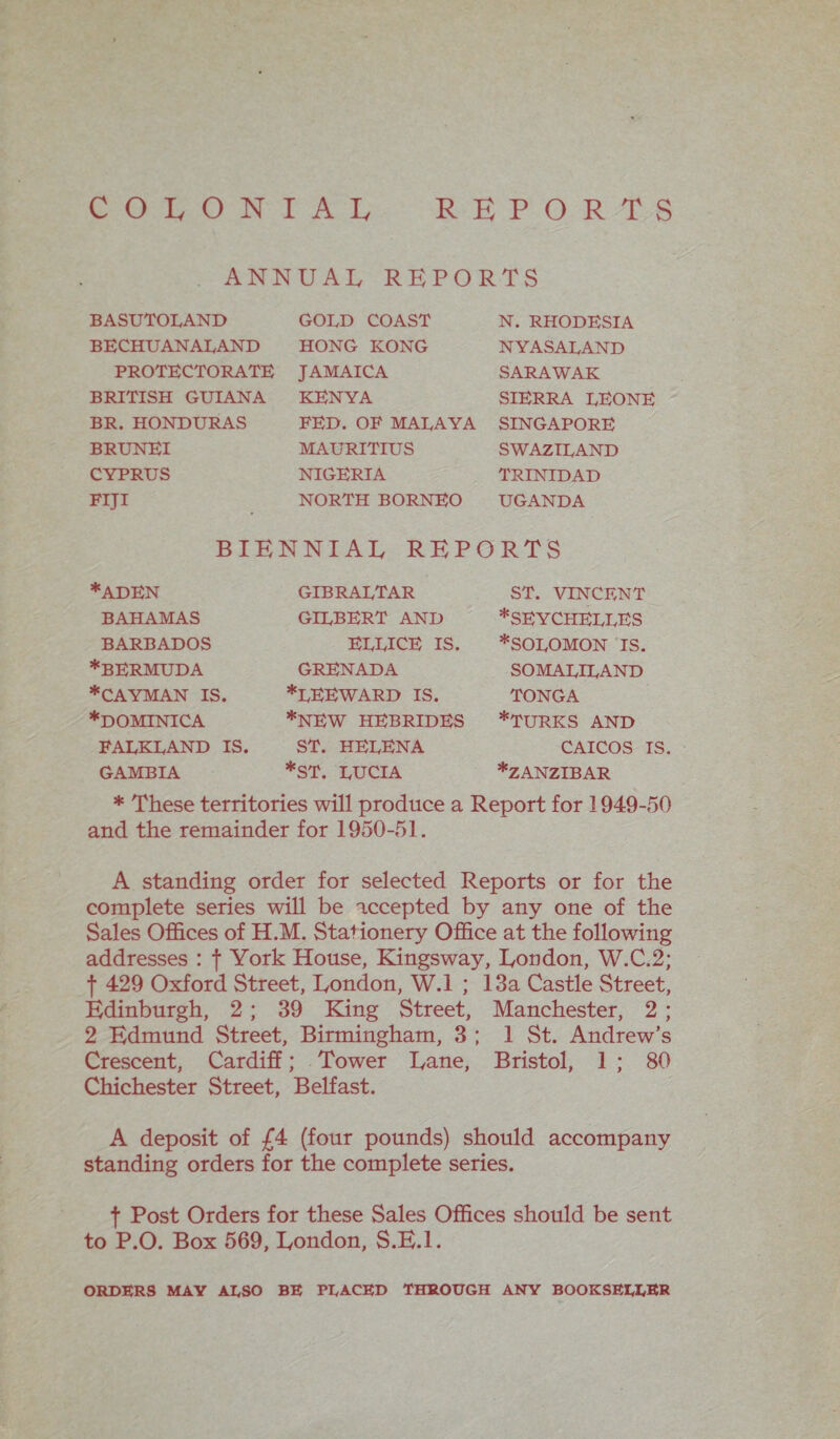COLONIAL REPORTS ANNUAL REPORTS BASUTOLAND BECHUANALAND PROTECTORATE BRITISH GUIANA BR. HONDURAS BRUNEI CYPRUS FIJI GOLD COAST HONG KONG JAMAICA KENYA FED. OF MALAYA MAURITIUS NIGERIA NORTH BORNEO N. RHODESIA NYASALAND SARAWAK SIERRA LEONE SINGAPORE SWAZILAND TRINIDAD UGANDA BIENNIAL REPORTS *ADEN BAHAMAS BARBADOS ♦BERMUDA ♦CAYMAN IS. ♦dominica FALKLAND IS GAMBIA GIBRALTAR GILBERT AND ELLICE IS. GRENADA ♦leeward IS. ♦NEW HEBRIDES ST. HELENA *ST. LUCIA ST. VINCENT ♦SEYCHELLES ♦SOLOMON IS. SOMALILAND TONGA ♦TURKS AND CAICOS IS. ♦ZANZIBAR * These territories will produce a Report for 1949-50 and the remainder for 1950-51. A standing order for selected Reports or for the complete series will be accepted by any one of the Sales Offices of H.M. Stationery Office at the following addresses : f York House, Kingsway, London, W.C.2; f 429 Oxford Street, London, W.l ; 13a Castle Street, Edinburgh, 2 ; 39 King Street, Manchester, 2 ; 2 Edmund Street, Birmingham, 3 ; 1 St. Andrew’s Crescent, Cardiff; Tower Lane, Bristol, 1 ; 80 Chichester Street, Belfast. A deposit of £4 (four pounds) should accompany standing orders for the complete series. f Post Orders for these Sales Offices should be sent to P.O. Box 569, London, S.E.l. ORDERS MAY ALSO BE PLACED THROUGH ANY BOOKSELLER