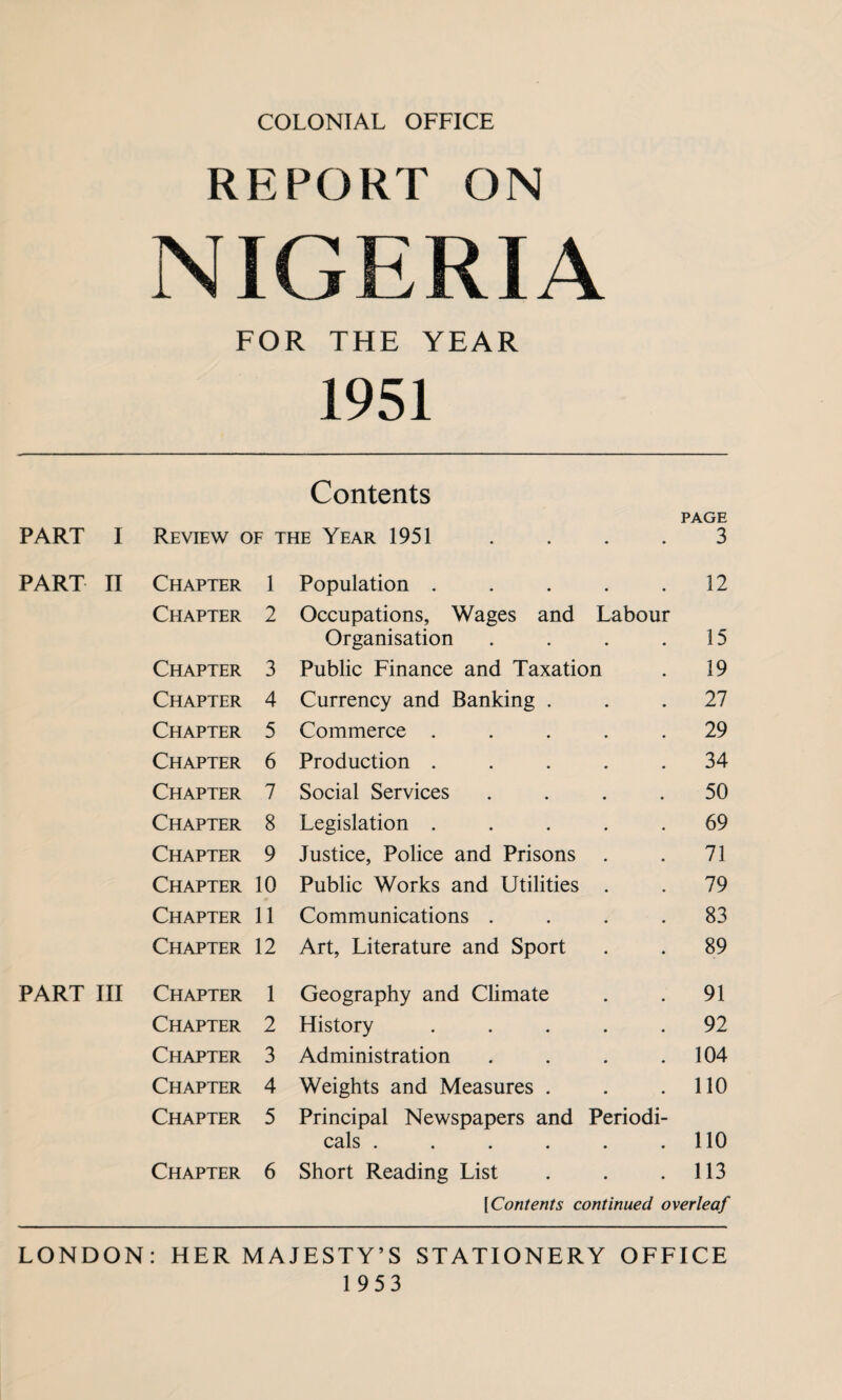 REPORT ON NIGERIA FOR THE YEAR 1951 Contents PAGE PART I Review of the Year 1951 • 3 PART II Chapter 1 Population . 12 Chapter 2 Occupations, Wages and Organisation Labour 15 Chapter 3 Public Finance and Taxation 19 Chapter 4 Currency and Banking . • 27 Chapter 5 Commerce . • 29 Chapter 6 Production . • • 34 Chapter 7 Social Services • • 50 Chapter 8 Legislation . • • 69 Chapter 9 Justice, Police and Prisons • • 73 Chapter 10 Public Works and Utilities 79 Chapter 11 Communications . • 83 Chapter 12 Art, Literature and Sport • 89 PART III Chapter 1 Geography and Climate * # 91 Chapter 2 History • 92 Chapter 3 Administration • 104 Chapter 4 Weights and Measures . • • 110 Chapter 5 Principal Newspapers and cals .... Periodi- • • 110 Chapter 6 Short Reading List • • 113 [Contents continued overleaf LONDON: HER MAJESTY’S STATIONERY OFFICE 1953