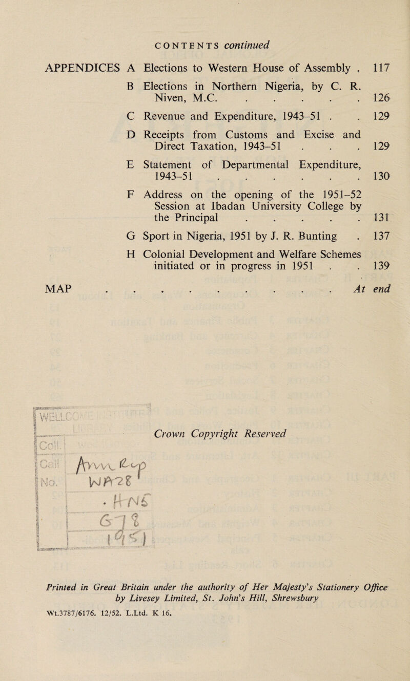 contents continued APPENDICES A Elections to Western House of Assembly . 117 B Elections in Northern Nigeria, by C. R. Niven, M.C. . . . . .126 C Revenue and Expenditure, 1943-51 . .129 D Receipts from Customs and Excise and Direct Taxation, 1943-51 . . . 129 E Statement of Departmental Expenditure, 1943-51 . 130 F Address on the opening of the 1951-52 Session at Ibadan University College by the Principal . . . . .131 G Sport in Nigeria, 1951 by J. R. Bunting . 137 H Colonial Development and Welfare Schemes initiated or in progress in 1951 . . 139 MAP ......... At end QflWi VW'’!'rr^xr7' Crown Copyright Reserved Printed in Great Britain under the authority of Her Majesty's Stationery Office by Livesey Limited, St. John’s Hill, Shrewsbury Wt.3787/6176. 12/52. L.Ltd. K 16.