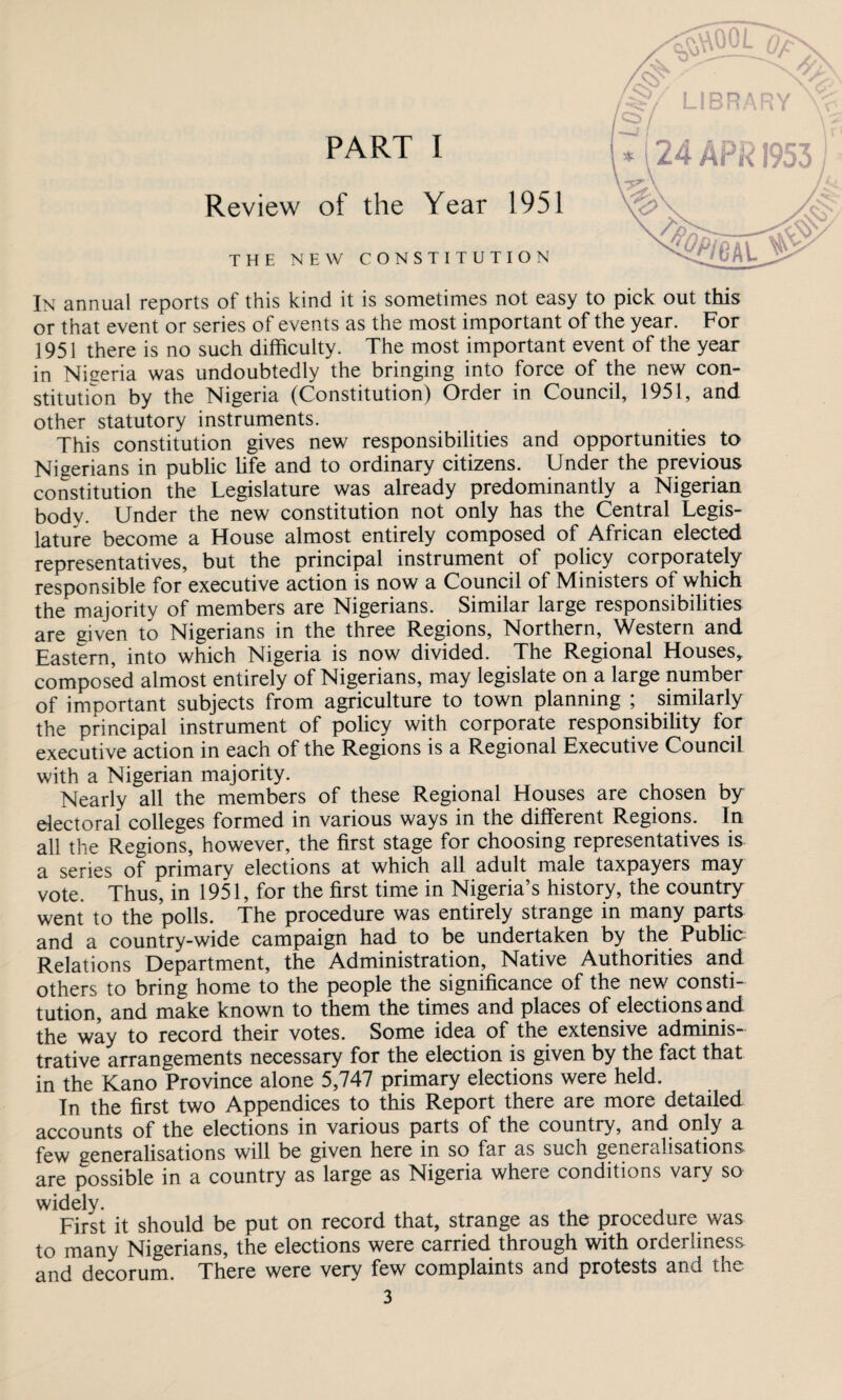 Review of the Year 1951 THE NEW CONSTITUTION PART I In annual reports of this kind it is sometimes not easy to pick out this or that event or series of events as the most important of the year. For 1951 there is no such difficulty. The most important event of the year in Nieeria was undoubtedly the bringing into force of the new con¬ stitution by the Nigeria (Constitution) Order in Council, 1951, and other statutory instruments. This constitution gives new responsibilities and opportunities to Nigerians in public life and to ordinary citizens. Under the previous constitution the Legislature was already predominantly a Nigerian body. Under the new constitution not only has the Central Legis¬ lature become a House almost entirely composed of African elected representatives, but the principal instrument of policy corporately responsible for executive action is now a Council of Ministers of which the majority of members are Nigerians. Similar large responsibilities are given to Nigerians in the three Regions, Northern, Western and Eastern, into which Nigeria is now divided. The Regional Houses, composed almost entirely of Nigerians, may legislate on a large number of important subjects from agriculture to town planning ; similarly the principal instrument of policy with corporate responsibility for executive action in each of the Regions is a Regional Executive Council with a Nigerian majority. Nearly all the members of these Regional Houses are chosen by electoral colleges formed in various ways in the different Regions. In all the Regions, however, the first stage for choosing representatives is a series of primary elections at which all adult male taxpayers may vote. Thus, in 1951, for the first time in Nigeria’s history, the country went to the polls. The procedure was entirely strange in many parts and a country-wide campaign had to be undertaken by the Public Relations Department, the Administration, Native Authorities and others to bring home to the people the significance of the new consti¬ tution, and make known to them the times and places of elections and the way to record their votes. Some idea of the extensive adminis¬ trative arrangements necessary for the election is given by the fact that in the Kano Province alone 5,747 primary elections were held. In the first two Appendices to this Report there are more detailed accounts of the elections in various parts of the country, and onl^ a few generalisations will be given here in so far as such generalisations are possible in a country as large as Nigeria where conditions vary so widely. First it should be put on record that, strange as the procedure was to many Nigerians, the elections were carried through with orderliness and decorum. There were very few complaints and protests and the