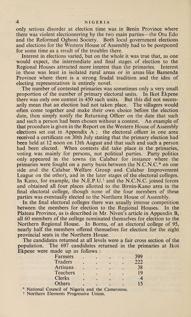 only serious disorder at election time was in Benin Province where there was violent electioneering by the two main parties—the Otu Edo and the Reformed Ogboni Society. Both local government elections and elections for the Western House of Assembly had to be postponed for some time as a result of the troubles there. Interest in elections varied, but on the whole it was true that, as one would expect, the intermediate and final stages of election to the Regional Houses attracted more interest than the primaries. Interest in these was least in isolated rural areas or in areas like Bamenda Province where there is a strong feudal tradition and the idea of electing representatives is entirely novel. The number of contested primaries was sometimes only a very small proportion of the number of primary electoral units. In Ikot Ekpene there was only one contest in 450 such units. But this did not necess¬ arily mean that an election had not taken place. The villagers would often come together and make their own choice before the election date, then simply notify the Returning Officer on the date that such and such a person had been chosen without a contest. An example of that procedure is given in the Report on the Western House of Assembly elections set out in Appendix A ; the electoral officer in one area received a certificate on 30th July stating that the primary election had been held at 12 noon on 13th August and that such and such a person had been elected. When contests did take place in the primaries, voting was mainly for persons, not political parties. Party politics only appeared in the towns (in Calabar for instance where the primaries were fought on a party basis between the N.C.N.C.* on one side and the Calabar Welfare Group and Calabar Improvement League on the other), and in the later stages of the electoral colleges. In Kano, for example, the N.E.P.U.1 and the N.C.N.C. joined forces and obtained all four places allotted to the Birnin-Kano area in the final electoral college, though none of the four members of these parties was eventually elected to the Northern House of Assembly. In the final electoral colleges there was usually intense competition between the members for election to the Regional Houses. In the Plateau Province, as is described in Mr. Niven’s article in Appendix B, all 60 members of the college nominated themselves for election to the Northern Regional House. In Bornu, of an electoral college of 95, nearly half the members offered themselves for election for the eight provincial seats in the Northern House. The candidates returned at all levels were a fair cross section of the population. The 697 candidates returned in the primaries at Ikot Ekpene were made up as follows : Farmers .... 399 Traders .... 222 Artisans . . . . 38 Teachers . . . . 19 Clerks .... 4 Others . . . . 15 * National Council of Nigeria and the Cameroons. t Northern Elements Progressive Union.