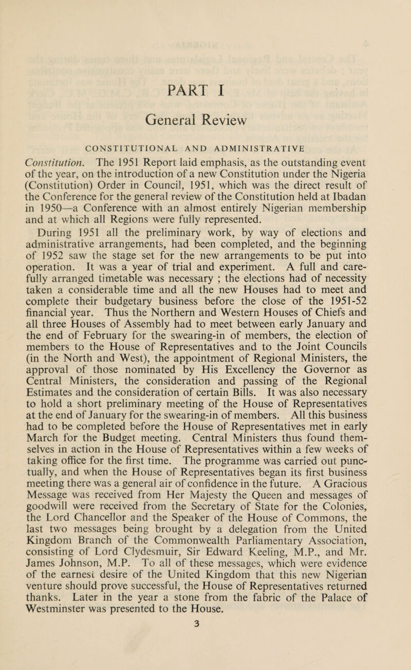 PART I General Review CONSTITUTIONAL AND ADMINISTRATIVE Constitution. The 1951 Report laid emphasis, as the outstanding event of the year, on the introduction of a new Constitution under the Nigeria (Constitution) Order in Council, 1951, which was the direct result of the Conference for the general review of the Constitution held at Ibadan in 1950—a Conference with an almost entirely Nigerian membership and at which all Regions were fully represented. During 1951 all the preliminary work, by way of elections and administrative arrangements, had been completed, and the beginning of 1952 saw the stage set for the new arrangements to be put into operation. It was a year of trial and experiment. A full and care¬ fully arranged timetable was necessary ; the elections had of necessity taken a considerable time and all the new Houses had to meet and complete their budgetary business before the close of the 1951-52 financial year. Thus the Northern and Western Houses of Chiefs and all three Houses of Assembly had to meet between early January and the end of February for the swearing-in of members, the election of members to the House of Representatives and to the Joint Councils (in the North and West), the appointment of Regional Ministers, the approval of those nominated by His Excellency the Governor as Central Ministers, the consideration and passing of the Regional Estimates and the consideration of certain Bills. It was also necessary to hold a short preliminary meeting of the House of Representatives at the end of January for the swearing-in of members. All this business had to be completed before the House of Representatives met in early March for the Budget meeting. Central Ministers thus found them¬ selves in action in the House of Representatives within a few weeks of taking office for the first time. The programme was carried out punc¬ tually, and when the House of Representatives began its first business meeting there was a general air of confidence in the future. A Gracious Message was received from Her Majesty the Queen and messages of goodwill were received from the Secretary of State for the Colonies, the Lord Chancellor and the Speaker of the House of Commons, the last two messages being brought by a delegation from the United Kingdom Branch of the Commonwealth Parliamentary Association, consisting of Lord Clydesmuir, Sir Edward Keeling, M.P., and Mr. James Johnson, M.P. To all of these messages, which were evidence of the earnest desire of the United Kingdom that this new Nigerian venture should prove successful, the House of Representatives returned thanks. Later in the year a stone from the fabric of the Palace of Westminster was presented to the House.